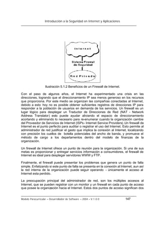 Introducción a la Seguridad en Internet y Aplicaciones
Modelo Paracurricular – Desarrollador de Software – 2004 – V.1.0.0 147
Ilustración 5.1.2 Beneficios de un Firewall de Internet.
Con el paso de algunos años, el Internet ha experimentado una crisis en las
direcciones, logrando que el direccionamiento IP sea menos generoso en los recursos
que proporciona. Por este medio se organizan las compañías conectadas al Internet,
debido a esto hoy no es posible obtener suficientes registros de direcciones IP para
responder a la población de usuarios en demanda de los servicios. Un firewall es un
lugar lógico para desplegar un Traductor de Direcciones de Red (NAT - Network
Address Translator) esto puede ayudar aliviando el espacio de direccionamiento
acortando y eliminando lo necesario para re-enumerar cuando la organización cambie
del Proveedor de Servicios de Internet (ISPs- Internet Service Providers) .Un firewall de
Internet es el punto perfecto para auditar o registrar el uso del Internet. Esto permite al
administrador de red justificar el gasto que implica la conexión al Internet, localizando
con precisión los cuellos de botella potenciales del ancho de banda, y promueve el
método de cargo a los departamentos dentro del modelo de finanzas de la
organización.
Un firewall de Internet ofrece un punto de reunión para la organización. Si una de sus
metas es proporcionar y entregar servicios información a consumidores, el firewall de
Internet es ideal para desplegar servidores WWW y FTP.
Finalmente, el firewall puede presentar los problemas que genera un punto de falla
simple. Enfatizando si este punto de falla se presenta en la conexión al Internet, aun así
la red interna de la organización puede seguir operando - únicamente el acceso al
Internet esta perdido.
La preocupación principal del administrador de red, son los múltiples accesos al
Internet, que se pueden registrar con un monitor y un firewall en cada punto de acceso
que posee la organización hacia el Internet. Estos dos puntos de acceso significan dos
 