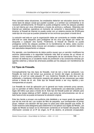 Introducción a la Seguridad en Internet y Aplicaciones
Modelo Paracurricular – Desarrollador de Software – 2004 – V.1.0.0 149
Para controlar estas situaciones, los empleados deberían ser educados acerca de los
varios tipos de ataque social que pueden suceder, y a cambiar sus contraseñas si es
necesario periódicamente. El firewall no puede protegerse contra los ataques posibles
a la red interna por virus informativos a través de archivos y software. Obtenidos del
Internet por sistemas operativos al momento de comprimir o descomprimir archivos
binarios, el firewall de Internet no puede contar con un sistema preciso de SCAN para
cada tipo de virus que se puedan presentar en los archivos que pasan a través de el.
La solución real esta en que la organización debe ser consciente en instalar software
anti-viral en cada despacho para protegerse de los virus que llegan por medio de
disquetes o cualquier otra fuente. Finalmente, el firewall de Internet no puede
protegerse contra los ataques posibles en la transferencia de datos, estos ocurren
cuando aparentemente datos inocuos son enviados o copiados a un servidor interno y
son ejecutados despachando un ataque.
Por ejemplo, una transferencia de datos podría causar que un servidor modificara los
archivos relacionados a la seguridad haciendo más fácil el acceso de un intruso al
sistema. Como nosotros podemos ver, el desempeño de los servidores Proxy en un
servidor de defensa es un excelente medio de prohibición a las conexiones directas por
agentes externos y reduce las amenazas posibles por los ataques con transferencia de
datos.
5.2 Tipos de Firewalls.
Conceptualmente hay dos tipos de firewalls, nivel de red y nivel de aplicación. Los
firewalls de nivel de red toman sus acciones en función del origen, la dirección de
destino y el port en cada paquete IP. Los modernos firewalls de este tipo se han
sofisticado y mantienen información respecto del estado de las conexiones que están
activas a través de él, etc. Este tipo de firewall tiende a ser muy rápidos y son
transparentes al usuario.
Los firewalls de nivel de aplicación por lo general son hosts corriendo proxy servers,
que no permiten el tráfico directo entre redes, manteniendo una elaborada auditoria y
logeo del tráfico que pasa a través de él. Este tipo de firewall puede ser utilizado para
realizar las tareas relativas al NAT, debido a que como las comunicaciones van de un
lado hacia el otro se puede enmascarar la ubicación original.
Este tipo tiende a proveer una auditoria más detallada y un mayor grado de seguridad
que los de nivel de red. Los routers de filtro de paquetes, que corresponden al primer
grupo, realizan una decisión del tipo pasa no pasa para cada paquete que recibe. El
router examina cada datagrama para determinar si se aplican sus reglas de filtrado. Las
reglas de filtrado se basan en la información contenida en el header del paquete. Esta
información consiste en el IP de origen, la IP de destino, el protocolo encapsulado
 