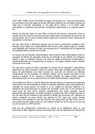 Introducción a la Seguridad en Internet y Aplicaciones
Modelo Paracurricular – Desarrollador de Software – 2004 – V.1.0.0 150
(TCP, UDP, ICMP), el port TCP/UDP de origen y de destino, etc. Toda esta información
es controlada contra las reglas de filtrado definidas, pudiendo ser enrutada si existe una
regla que lo permite, descartada si una regla así lo indica y si no existe regla
comparable un parámetro previamente configurado determinará si el paquete pasa o
no.
Dentro de este tipo están los que filtran en función del servicio involucrado. Esto es
posible pues hay muchos servicios para los cuales están normalizados los ports en los
que escuchan, por lo cual se pueden definir reglas que involucren el port, definiendo la
aceptación o el rechazo.
Por otro lado frente a diferentes ataques que se fueron produciendo surgieron otros
firewalls cuyas reglas son independientes del servicio; estas reglas exigen un análisis
más detallado que involucra el ruteo, las opciones de IP, verificación de los fragmentos
de desplazamiento y puntos por el estilo.
La mayoría de los firewalls implementados sobre Internet están desarrollados sobre el
concepto de filtrado de paquetes. Este tipo de firewalls no son difíciles de configurar
debido a que su software contiene una serie de reglas previamente configuradas y
fundamentalmente son transparentes al usuario y no exigen instalar ningún software
adicional en los hosts.
Por otro lado cuando se debe customizar de manera tal de adaptarlo a aplicaciones
específicas de cada empresa la tarea se puede hacer algo compleja pues exige una
figura de administrador que debe conocer los servicios de Internet, los distintos
encabezados de los paquetes, los distintos valores que se espera encontrar en los
campos a analizar. Si se requiere un filtrado complejo, las reglas pueden volverse
demasiado largas con la consecuencia de una difícil administración y seguimiento.
Como dijimos los filtros a nivel de aplicación permiten aplicar un esquema de seguridad
más estricto. En estos firewalls se instala un software específico para cada aplicación a
controlar (un proxy server); de hecho si no se instala los servicios relativos a la
aplicación las comunicaciones no podrán ser enrutadas, punto que no se convierte en
trivial pues de esta forma estamos garantizando que todas aquellas nuevas
aplicaciones desconocidas no podrán acceder a nuestra red. Otro ventaja que trae el
uso de este tipo de firewall es que permite el filtrado del protocolo, por ejemplo se
podría configurar el proxy server que atiende el FTP para que pueda aceptar
conexiones pero denegar el uso del comando put asegurando de esta forma que no
nos puedan escribir ningún archivo o que impida navegar por el FS; esto es lo que hay
se conoce como un FTP anónimo.
Este tipo de configuración incrementa los costos de la plataforma sobre la cual
funcionará el filtro. Algunos autores reconocen otro nivel de aplicación de firewall que
 