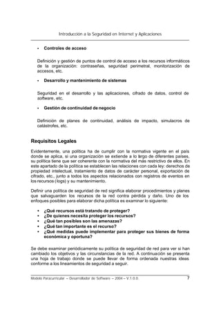 Introducción a la Seguridad en Internet y Aplicaciones
Modelo Paracurricular – Desarrollador de Software – 2004 – V.1.0.0. 7
• Controles de acceso
Definición y gestión de puntos de control de acceso a los recursos informáticos
de la organización: contraseñas, seguridad perimetral, monitorización de
accesos, etc.
• Desarrollo y mantenimiento de sistemas
Seguridad en el desarrollo y las aplicaciones, cifrado de datos, control de
software, etc.
• Gestión de continuidad de negocio
Definición de planes de continuidad, análisis de impacto, simulacros de
catástrofes, etc.
Requisitos Legales
Evidentemente, una política ha de cumplir con la normativa vigente en el país
donde se aplica, si una organización se extiende a lo largo de diferentes países,
su política tiene que ser coherente con la normativa del más restrictivo de ellos. En
este apartado de la política se establecen las relaciones con cada ley: derechos de
propiedad intelectual, tratamiento de datos de carácter personal, exportación de
cifrado, etc., junto a todos los aspectos relacionados con registros de eventos en
los recursos (logs) y su mantenimiento.
Definir una política de seguridad de red significa elaborar procedimientos y planes
que salvaguarden los recursos de la red contra pérdida y daño. Uno de los
enfoques posibles para elaborar dicha política es examinar lo siguiente:
• ¿Qué recursos está tratando de proteger?
• ¿De quienes necesita proteger los recursos?
• ¿Qué tan posibles son las amenazas?
• ¿Qué tan importante es el recurso?
• ¿Qué medidas puede implementar para proteger sus bienes de forma
económica y oportuna?
Se debe examinar periódicamente su política de seguridad de red para ver si han
cambiado los objetivos y las circunstancias de la red. A continuación se presenta
una hoja de trabajo donde se puede llevar de forma ordenada nuestras ideas
conforme a los lineamientos de seguridad a seguir.
 