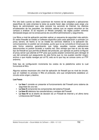 Introducción a la Seguridad en Internet y Aplicaciones
Modelo Paracurricular – Desarrollador de Software – 2004 – V.1.0.0 152
Por otro lado cuando se debe customizar de manera tal de adaptarlo a aplicaciones
específicas de cada empresa la tarea se puede hacer algo compleja pues exige una
figura de administrador que debe conocer los servicios de Internet, los distintos
encabezados de los paquetes, los distintos valores que se espera encontrar en los
campos a analizar. Si se requiere un filtrado complejo, las reglas pueden volverse
demasiado largas con la consecuencia de una difícil administración y seguimiento.
Los filtros a nivel de aplicación permiten aplicar un esquema de seguridad más estricto.
En estos firewalls se instala un software específico para cada aplicación a controlar (un
proxy server); de hecho si no se instala los servicios relativos a la aplicación las
comunicaciones no podrán ser enrutadas, punto que no se convierte en trivial pues de
esta forma estamos garantizando que todas aquellas nuevas aplicaciones
desconocidas no podrán acceder a nuestra red. Otro ventaja que trae el uso de este
tipo de firewall es que permite el filtrado del protocolo, por ejemplo se podría configurar
el proxy server que atiende el FTP para que pueda aceptar conexiones pero denegar el
uso del comando put asegurando de esta forma que no nos puedan escribir ningún
archivo o que impida navegar por el FS; esto es lo que hay se conoce como un FTP
anónimo.
Este tipo de configuración incrementa los costos de la plataforma sobre la cual
funcionará el filtro.
Algunos autores reconocen otro nivel de aplicación de firewall que es nivel de circuito,
que en realidad no procesa ni filtra el protocolo, sino que simplemente establece un
circuito entre origen y destino.
Las Fases
• La fase I consiste en presentar el funcionamiento del Firewall como sistema de
seguridad de una red.
• La fase II comprende los componentes del sistema Firewall.
• La fase III relaciona las características y ventajas del Firewall.
• La fase IV es el diseño de decisión de un Firewall de Internet y el ultimo tema
Limitaciones del Firewall.
 