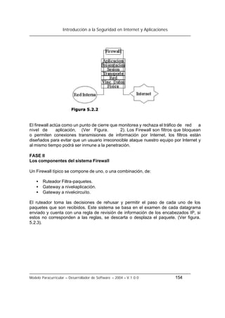 Introducción a la Seguridad en Internet y Aplicaciones
Modelo Paracurricular – Desarrollador de Software – 2004 – V.1.0.0 154
El firewall actúa como un punto de cierre que monitorea y rechaza el tráfico de red a
nivel de aplicación, (Ver Figura. 2). Los Firewall son filtros que bloquean
o permiten conexiones transmisiones de información por Internet, los filtros están
diseñados para evitar que un usuario irreconocible ataque nuestro equipo por Internet y
al mismo tiempo podrá ser inmune a la penetración.
FASE II
Los componentes del sistema Firewall
Un Firewall típico se compone de uno, o una combinación, de:
• Ruteador Filtra-paquetes.
• Gateway a nivel-aplicación.
• Gateway a nivel-circuito.
El ruteador toma las decisiones de rehusar y permitir el paso de cada uno de los
paquetes que son recibidos. Este sistema se basa en el examen de cada datagrama
enviado y cuenta con una regla de revisión de información de los encabezados IP, si
estos no corresponden a las reglas, se descarta o desplaza el paquete. (Ver figura.
5.2.3).
 