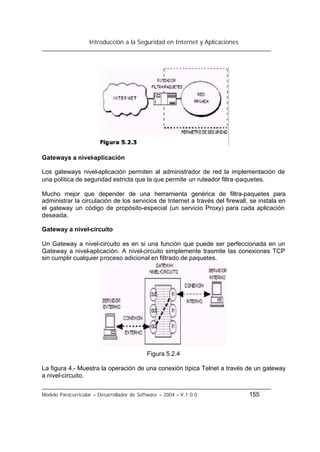 Introducción a la Seguridad en Internet y Aplicaciones
Modelo Paracurricular – Desarrollador de Software – 2004 – V.1.0.0 155
Gateways a nivel-aplicación
Los gateways nivel-aplicación permiten al administrador de red la implementación de
una política de seguridad estricta que la que permite un ruteador filtra-paquetes.
Mucho mejor que depender de una herramienta genérica de filtra-paquetes para
administrar la circulación de los servicios de Internet a través del firewall, se instala en
el gateway un código de propósito-especial (un servicio Proxy) para cada aplicación
deseada.
Gateway a nivel-circuito
Un Gateway a nivel-circuito es en si una función que puede ser perfeccionada en un
Gateway a nivel-aplicación. A nivel-circuito simplemente trasmite las conexiones TCP
sin cumplir cualquier proceso adicional en filtrado de paquetes.
Figura 5.2.4
La figura 4.- Muestra la operación de una conexión típica Telnet a través de un gateway
a nivel-circuito.
 