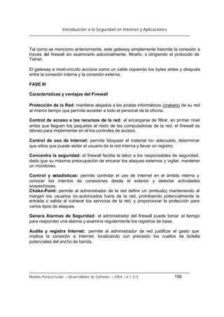 Introducción a la Seguridad en Internet y Aplicaciones
Modelo Paracurricular – Desarrollador de Software – 2004 – V.1.0.0 156
Tal como se menciono anteriormente, este gateway simplemente trasmite la conexión a
través del firewall sin examinarlo adicionalmente, filtrarlo, o dirigiendo el protocolo de
Telnet.
El gateway a nivel-circuito acciona como un cable copiando los bytes antes y después
entre la conexión interna y la conexión externa.
FASE III
Características y ventajas del Firewall
Protección de la Red: mantiene alejados a los piratas informáticos (crakers) de su red
al mismo tiempo que permite acceder a todo el personal de la oficina.
Control de acceso a los recursos de la red: al encargarse de filtrar, en primer nivel
antes que lleguen los paquetes al resto de las computadoras de la red, el firewall es
idóneo para implementar en el los controles de acceso.
Control de uso de Internet: permite bloquear el material no- adecuado, determinar
que sitios que puede visitar el usuario de la red interna y llevar un registro.
Concentra la seguridad: el firewall facilita la labor a los responsables de seguridad,
dado que su máxima preocupación de encarar los ataques externos y vigilar, mantener
un monitoreo.
Control y estadísticas: permite controlar el uso de Internet en el ámbito interno y
conocer los intentos de conexiones desde el exterior y detectar actividades
sospechosas.
Choke-Point: permite al administrador de la red definir un (embudo) manteniendo al
margen los usuarios no-autorizados fuera de la red, prohibiendo potencialmente la
entrada o salida al vulnerar los servicios de la red, y proporcionar la protección para
varios tipos de ataques.
Genera Alarmas de Seguridad: el administrador del firewall puede tomar el tiempo
para responder una alarma y examina regularmente los registros de base.
Audita y registra Internet: permite al administrador de red justificar el gasto que
implica la conexión a Internet, localizando con precisión los cuellos de botella
potenciales del ancho de banda.
 