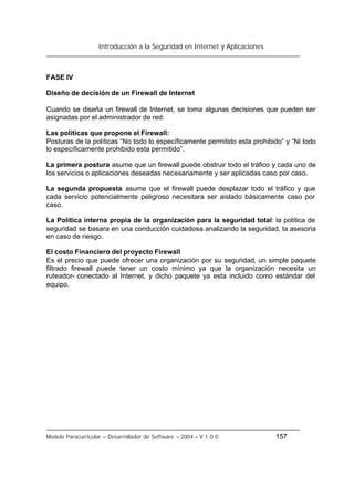 Introducción a la Seguridad en Internet y Aplicaciones
Modelo Paracurricular – Desarrollador de Software – 2004 – V.1.0.0 157
FASE IV
Diseño de decisión de un Firewall de Internet
Cuando se diseña un firewall de Internet, se toma algunas decisiones que pueden ser
asignadas por el administrador de red:
Las políticas que propone el Firewall:
Posturas de la políticas “No todo lo específicamente permitido esta prohibido” y “Ni todo
lo específicamente prohibido esta permitido”.
La primera postura asume que un firewall puede obstruir todo el tráfico y cada uno de
los servicios o aplicaciones deseadas necesariamente y ser aplicadas caso por caso.
La segunda propuesta asume que el firewall puede desplazar todo el tráfico y que
cada servicio potencialmente peligroso necesitara ser aislado básicamente caso por
caso.
La Política interna propia de la organización para la seguridad total: la política de
seguridad se basara en una conducción cuidadosa analizando la seguridad, la asesoria
en caso de riesgo.
El costo Financiero del proyecto Firewall
Es el precio que puede ofrecer una organización por su seguridad, un simple paquete
filtrado firewall puede tener un costo mínimo ya que la organización necesita un
ruteador- conectado al Internet, y dicho paquete ya esta incluido como estándar del
equipo.
 