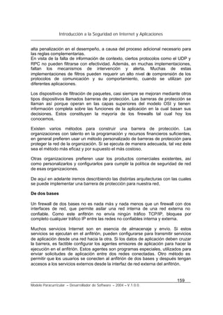 Introducción a la Seguridad en Internet y Aplicaciones
159
Modelo Paracurricular – Desarrollador de Software – 2004 – V.1.0.0.
alta penalización en el desempeño, a causa del proceso adicional necesario para
las reglas complementarias.
En vista de la falta de información de contexto, ciertos protocolos como el UDP y
RPC no pueden filtrarse con efectividad. Además, en muchas implementaciones,
faltan los mecanismos de intervención y alerta. Muchas de estas
implementaciones de filtros pueden requerir un alto nivel de comprensión de los
protocolos de comunicación y su comportamiento, cuando se utilizan por
diferentes aplicaciones.
Los dispositivos de filtración de paquetes, casi siempre se mejoran mediante otros
tipos dispositivos llamados barreras de protección. Las barreras de protección se
llaman así porque operan en las capas superiores del modelo OSI y tienen
información completa sobre las funciones de la aplicación en la cual basan sus
decisiones. Estos constituyen la mayoría de los firewalls tal cual hoy los
conocemos.
Existen varios métodos para construir una barrera de protección. Las
organizaciones con talento en la programación y recursos financieros suficientes,
en general prefieren usar un método personalizado de barreras de protección para
proteger la red de la organización. Si se ejecuta de manera adecuada, tal vez éste
sea el método más eficaz y por supuesto el más costoso.
Otras organizaciones prefieren usar los productos comerciales existentes, así
como personalizarlos y configurarlos para cumplir la política de seguridad de red
de esas organizaciones.
De aquí en adelante iremos describiendo las distintas arquitecturas con las cuales
se puede implementar una barrera de protección para nuestra red,
De dos bases
Un firewall de dos bases no es nada más y nada menos que un firewall con dos
interfaces de red, que permite asilar una red interna de una red externa no
confiable. Como este anfitrión no envía ningún tráfico TCP/IP, bloquea por
completo cualquier tráfico IP entre las redes no confiables interna y externa.
Muchos servicios Internet son en esencia de almacenaje y envío. Si estos
servicios se ejecutan en el anfitrión, pueden configurarse para transmitir servicios
de aplicación desde una red hacia la otra. Si los datos de aplicación deben cruzar
la barrera, es factible configurar los agentes emisores de aplicación para hacer la
ejecución en el anfitrión. Estos agentes son programas especiales, utilizados para
enviar solicitudes de aplicación entre dos redes conectadas. Otro método es
permitir que los usuarios se conecten al anfitrión de dos bases y después tengan
accesos a los servicios externos desde la interfaz de red externa del anfitrión.
 