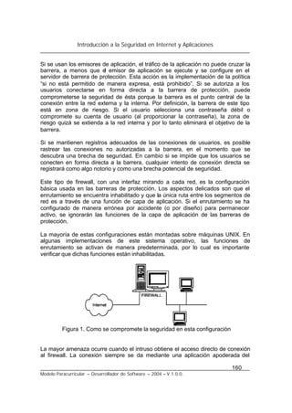 Introducción a la Seguridad en Internet y Aplicaciones
160
Modelo Paracurricular – Desarrollador de Software – 2004 – V.1.0.0.
Si se usan los emisores de aplicación, el tráfico de la aplicación no puede cruzar la
barrera, a menos que el emisor de aplicación se ejecute y se configure en el
servidor de barrera de protección. Esta acción es la implementación de la política
“si no está permitido de manera expresa, está prohibido”. Si se autoriza a los
usuarios conectarse en forma directa a la barrera de protección, puede
comprometerse la seguridad de ésta porque la barrera es el punto central de la
conexión entre la red externa y la interna. Por definición, la barrera de este tipo
está en zona de riesgo. Si el usuario selecciona una contraseña débil o
compromete su cuenta de usuario (al proporcionar la contraseña), la zona de
riesgo quizá se extienda a la red interna y por lo tanto eliminará el objetivo de la
barrera.
Si se mantienen registros adecuados de las conexiones de usuarios, es posible
rastrear las conexiones no autorizadas a la barrera, en el momento que se
descubra una brecha de seguridad. En cambio si se impide que los usuarios se
conecten en forma directa a la barrera, cualquier intento de conexión directa se
registrará como algo notorio y como una brecha potencial de seguridad.
Este tipo de firewall, con una interfaz mirando a cada red, es la configuración
básica usada en las barreras de protección. Los aspectos delicados son que el
enrutamiento se encuentra inhabilitado y que la única ruta entre los segmentos de
red es a través de una función de capa de aplicación. Si el enrutamiento se ha
configurado de manera errónea por accidente (o por diseño) para permanecer
activo, se ignorarán las funciones de la capa de aplicación de las barreras de
protección.
La mayoría de estas configuraciones están montadas sobre máquinas UNIX. En
algunas implementaciones de este sistema operativo, las funciones de
enrutamiento se activan de manera predeterminada, por lo cual es importante
verificar que dichas funciones están inhabilitadas.
Figura 1. Como se compromete la seguridad en esta configuración
La mayor amenaza ocurre cuando el intruso obtiene el acceso directo de conexión
al firewall. La conexión siempre se da mediante una aplicación apoderada del
 