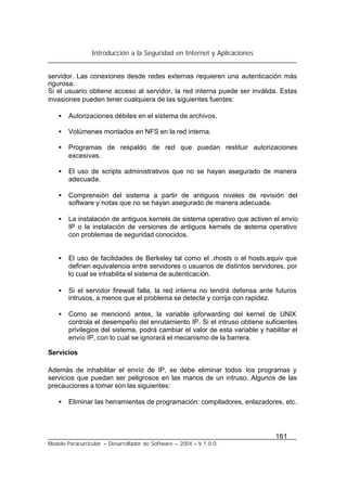 Introducción a la Seguridad en Internet y Aplicaciones
161
Modelo Paracurricular – Desarrollador de Software – 2004 – V.1.0.0.
servidor. Las conexiones desde redes externas requieren una autenticación más
rigurosa.
Si el usuario obtiene acceso al servidor, la red interna puede ser inválida. Estas
invasiones pueden tener cualquiera de las siguientes fuentes:
• Autorizaciones débiles en el sistema de archivos.
• Volúmenes montados en NFS en la red interna.
• Programas de respaldo de red que puedan restituir autorizaciones
excesivas.
• El uso de scripts administrativos que no se hayan asegurado de manera
adecuada.
• Comprensión del sistema a partir de antiguos niveles de revisión del
software y notas que no se hayan asegurado de manera adecuada.
• La instalación de antiguos kernels de sistema operativo que activen el envío
IP o la instalación de versiones de antiguos kernels de sistema operativo
con problemas de seguridad conocidos.
• El uso de facilidades de Berkeley tal como el .rhosts o el hosts.equiv que
definen equivalencia entre servidores o usuarios de distintos servidores, por
lo cual se inhabilita el sistema de autenticación.
• Si el servidor firewall falla, la red interna no tendrá defensa ante futuros
intrusos, a menos que el problema se detecte y corrija con rapidez.
• Como se mencionó antes, la variable ipforwarding del kernel de UNIX
controla el desempeño del enrutamiento IP. Si el intruso obtiene suficientes
privilegios del sistema, podrá cambiar el valor de esta variable y habilitar el
envío IP, con lo cual se ignorará el mecanismo de la barrera.
Servicios
Además de inhabilitar el envío de IP, se debe eliminar todos los programas y
servicios que puedan ser peligrosos en las manos de un intruso. Algunos de las
precauciones a tomar son las siguientes:
• Eliminar las herramientas de programación: compiladores, enlazadores, etc.
 