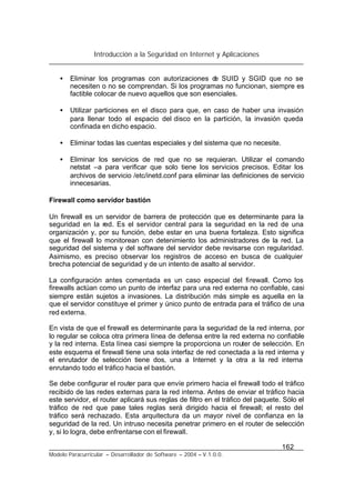 Introducción a la Seguridad en Internet y Aplicaciones
162
Modelo Paracurricular – Desarrollador de Software – 2004 – V.1.0.0.
• Eliminar los programas con autorizaciones de SUID y SGID que no se
necesiten o no se comprendan. Si los programas no funcionan, siempre es
factible colocar de nuevo aquellos que son esenciales.
• Utilizar particiones en el disco para que, en caso de haber una invasión
para llenar todo el espacio del disco en la partición, la invasión queda
confinada en dicho espacio.
• Eliminar todas las cuentas especiales y del sistema que no necesite.
• Eliminar los servicios de red que no se requieran. Utilizar el comando
netstat –a para verificar que solo tiene los servicios precisos. Editar los
archivos de servicio /etc/inetd.conf para eliminar las definiciones de servicio
innecesarias.
Firewall como servidor bastión
Un firewall es un servidor de barrera de protección que es determinante para la
seguridad en la red. Es el servidor central para la seguridad en la red de una
organización y, por su función, debe estar en una buena fortaleza. Esto significa
que el firewall lo monitorean con detenimiento los administradores de la red. La
seguridad del sistema y del software del servidor debe revisarse con regularidad.
Asimismo, es preciso observar los registros de acceso en busca de cualquier
brecha potencial de seguridad y de un intento de asalto al servidor.
La configuración antes comentada es un caso especial del firewall. Como los
firewalls actúan como un punto de interfaz para una red externa no confiable, casi
siempre están sujetos a invasiones. La distribución más simple es aquella en la
que el servidor constituye el primer y único punto de entrada para el tráfico de una
red externa.
En vista de que el firewall es determinante para la seguridad de la red interna, por
lo regular se coloca otra primera línea de defensa entre la red externa no confiable
y la red interna. Esta línea casi siempre la proporciona un router de selección. En
este esquema el firewall tiene una sola interfaz de red conectada a la red interna y
el enrutador de selección tiene dos, una a Internet y la otra a la red interna
enrutando todo el tráfico hacia el bastión.
Se debe configurar el router para que envíe primero hacia el firewall todo el tráfico
recibido de las redes externas para la red interna. Antes de enviar el tráfico hacia
este servidor, el router aplicará sus reglas de filtro en el tráfico del paquete. Sólo el
tráfico de red que pase tales reglas será dirigido hacia el firewall; el resto del
tráfico será rechazado. Esta arquitectura da un mayor nivel de confianza en la
seguridad de la red. Un intruso necesita penetrar primero en el router de selección
y, si lo logra, debe enfrentarse con el firewall.
 