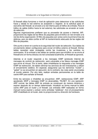 Introducción a la Seguridad en Internet y Aplicaciones
163
Modelo Paracurricular – Desarrollador de Software – 2004 – V.1.0.0.
El firewall utiliza funciones a nivel de aplicación para determinar si las solicitudes
hacia y desde la red externa se aceptarán o negarán. Si la solicitud pasa el
escrutinio del firewall, se enviará a la red interna para el tráfico de entrada. Para el
tráfico de salida (tráfico hacia la red externa), las solicitudes se enviarán al router
de selección.
Algunas organizaciones prefieren que su proveedor de acceso a Internet, IAP,
proporcione las reglas de los filtros de paquetes para el tráfico en red enviado a la
red de dicha organización. El filtro de paquetes aún actúa como la primera línea de
defensa, pero se debe confiar al IAP el mantenimiento adecuado de las reglas del
filtro de paquetes.
Otro punto a tener en cuenta es la seguridad del router de selección. Sus tablas de
enrutamiento deben configurarse para enviar el tráfico externo al firewall. Dichas
tablas necesitan estar protegidas contra las invasiones y los cambios no
autorizados. Si la entrada a las tablas se cambia para que el tráfico no se envíe al
firewall sino en forma directa a la red conectada localmente, el firewall se ignorará.
Además si el router responde a los mensajes ICMP (protocolo Internet de
mensajes de control) de redirección, será vulnerable a los falsos mensajes ICMP
que envíe el intruso. Por lo tanto, debe inhabilitarse la respuesta a los mensajes
ICMP de redirección. Se deben eliminar los servicios de red innecesarios y utilizar
el enrutamiento estático. En especial, asegurarse que los demonios “routed” y
“gated” no se encuentren en ejecución; de lo contrario, las rutas serán anunciadas
al mundo exterior. Por otro lado, realizar entradas permanentes en la tabla de
caché ARP para señalar al firewall.
Entre los servicios a inhabilitar se encuentran: ARP, redirecciones ICMP, ARP
apoderado, MOP y mensajes ICMP no alcanzables, TELNET. En una operación
ARP normal, las tablas ARP de entrada se construyen de manera dinámica y
expiran después de un tiempo determinado. Inicializar en forma manual la tabla
cache ARP para el router y el firewall. Las entradas ARP realizadas en forma
manual nunca expiran y actúan como entradas “estáticas”. Con el procesamiento
ARP inhabilitado en el router, éste no proporcionará su dirección de hardware.
 