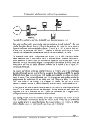 Introducción a la Seguridad en Internet y Aplicaciones
164
Modelo Paracurricular – Desarrollador de Software – 2004 – V.1.0.0.
Figura 2. Firewall como servidor de bastión con dos interfaces de red
Bajo esta configuración una interfaz está conectada a la red “exterior” y la otra
interfaz lo está a la red “interior”. Uno de los puertos del router (el de la primera
línea de defensa) está conectado a la red “interior” y el otro lo está a Internet.
Nótese que hablamos de red “interior”, “exterior” e Internet; aquí surge el nuevo
concepto de red exterior que es la que se ubica entre el firewall y el router.
De nuevo el router debe configurarse para enviar todo el tráfico recibido de las
redes externas para la red interna hacia la interfaz de red “interior” del bastión.
Antes de enviar el tráfico, el router aplicará sus reglas de filtro de paquetes. Sólo el
tráfico de red que pase estas reglas se dirigirá hacia el firewall; el resto habrá de
rechazarse. Un intruso debe penetrar primero en el router y, si lo logra, se
enfrentará al firewall.
No existen servidores en la red exterior más que el router y una de las interfaces
de red del firewall. La red exterior forma una zona desmilitarizada DMZ. Ya que la
DMZ sólo tiene dos conexiones de red, puede reemplazarla un enlace dedicado
punto a punto. Este hecho dificultará más conectarse con este enlace mediante
analizadores de protocolos. Si se utiliza una red Ethernet o token ring para la
DMZ, una estación de trabajo que coloque su interfaz de red en el modo
promiscuo puede capturar el tráfico de la red y tener acceso a los datos delicados.
Por lo general, las interfaces de red sólo leen el paquete que se le dirija en forma
directa. En el modo promiscuo, sin embargo, dichas interfaces leen todos los
paquetes que ve la interface de red. Todos los servidores de la organización
(excepto el firewall) están conectados a la red interior.
Esta configuración tiene otra ventaja sobre esa configuración de red en la cual
sólo se empleaba una interfase de red del firewall. Esta ventaja es que el firewall
no se puede ignorar al atacar las tablas de enrutamiento de los routers. El tráfico
de la red debe pasar por este firewall para llegar a la red interior.
 