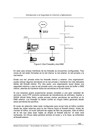 Introducción a la Seguridad en Internet y Aplicaciones
165
Modelo Paracurricular – Desarrollador de Software – 2004 – V.1.0.0.
Figura 3. Dos Firewalls y dos DMZ
En este caso ambas interfaces de los firewalls se encuentran configuradas. Tres
zonas de red están formadas en la red interna: la red exterior, la red privada y la
red interior.
Existe una red privada entre los firewalls interior y exterior. Una organización
puede colocar algunos servidores en la red privada y mantener los más delicados
detrás del firewall interior. Por otra parte, una organización quizá desee una
seguridad máxima y usar la red privada como una segunda zona de buffer o DMZ
interior, además de mantener todos los servidores en la red interior.
Si una empresa quiere proporcionar acceso completo a una gran variedad de
servicios, como FTP anónimo (protocolo de transferencia de archivos), Gopher y
WWW (World Wide Web), puede proveer ciertos servidores de sacrificio en la
DMZ exterior. Los firewalls no deben confiar en ningún tráfico generado desde
estos servidores de sacrificio.
El router de selección debe estar configurado para enviar todo el tráfico recibido
desde las redes externas para la red interna hacia el firewall interior. Antes de
mandar el tráfico, el router aplicará las reglas de filtro de paquetes. Sólo el tráfico
de la red que pasa esas reglas se dirigirá al firewall exte rior; el resto será
rechazado. Un intruso debe penetrar primero el router y, si lo hace, se enfrentará
al firewall exterior.
 