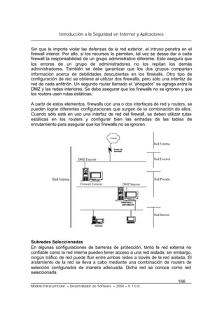 Introducción a la Seguridad en Internet y Aplicaciones
166
Modelo Paracurricular – Desarrollador de Software – 2004 – V.1.0.0.
Sin que le importe violar las defensas de la red exterior, el intruso penetra en el
firewall interior. Por ello, si los recursos lo permiten, tal vez se desee dar a cada
firewall la responsabilidad de un grupo administrativo diferente. Esto asegura que
los errores de un grupo de administradores no los repitan los demás
administradores. También se debe garantizar que los dos grupos compartan
información acerca de debilidades descubiertas en los firewalls. Otro tipo de
configuración de red se obtiene al utilizar dos firewalls, pero sólo una interfaz de
red de cada anfitrión. Un segundo router llamado el ”ahogador” se agrega entre la
DMZ y las redes interiores. Se debe asegurar que los firewalls no se ignoren y que
los routers usen rutas estáticas.
A partir de estos elementos, firewalls con una o dos interfaces de red y routers, se
pueden lograr diferentes configuraciones que surgen de la combinación de ellos.
Cuando sólo esté en uso una interfaz de red del firewall, se deben utilizar rutas
estáticas en los routers y configurar bien las entradas de las tablas de
enrutamiento para asegurar que los firewalls no se ignoren.
Subredes Seleccionadas
En algunas configuraciones de barreras de protección, tanto la red externa no
confiable como la red interna pueden tener acceso a una red aislada; sin embargo,
ningún tráfico de red puede fluir entre ambas redes a través de la red aislada. El
aislamiento de la red se lleva a cabo mediante una combinación de routers de
selección configurados de manera adecuada. Dicha red se conoce como red
seleccionada.
 