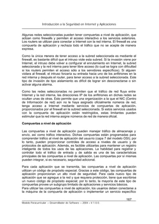 Introducción a la Seguridad en Internet y Aplicaciones
167
Modelo Paracurricular – Desarrollador de Software – 2004 – V.1.0.0.
Algunas redes seleccionadas pueden tener compuertas a nivel de aplicación, que
actúan como firewalls y permiten el acceso interactivo a los servicios exteriores.
Los routers se utilizan para conectar a Internet con la red interna. El firewall es una
compuerta de aplicación y rechaza todo el tráfico que no se acepte de manera
expresa.
Como la única manera de tener acceso a la subred seleccionada es mediante el
firewall, es bastante difícil que el intruso viole esta subred. Si la invasión viene por
Internet, el intruso debe volver a configurar el enrutamiento en Internet, la subred
seleccionada y la red interna para tener libre acceso (lo cual se logra con dificultad
si los routers permiten el acceso sólo a los servidores específicos). Si alguien
violara al firewall, el intruso forzaría su entrada hacia uno de los anfitriones en la
red interna y después el router, para tener acceso a la subred seleccionada. Este
tipo de invasión de tipo aislamiento es difícil de lograr sin desconectarse o sin
activar alguna alarma.
Como las redes seleccionadas no permiten que el tráfico de red fluya entre
Internet y la red interna, las direcciones IP de los anfitriones en dichas redes se
ocultan unas de otras. Esto permite que una organización a la que el NIC (Centro
de Información de red) aún no le haya asignado oficialmente números de red,
tenga acceso a Internet mediante servicios de compuertas de aplicación,
proporcionados por el firewall en la subred seleccionada. Si estos servicios usados
con la compuerta de aplicación están restringidos, estas limitantes pueden
estimular que la red interna asigne números de red de manera oficial.
Compuertas a nivel de aplicación
Las compuertas a nivel de aplicación pueden manejar tráfico de almacenaje y
envío, así como tráfico interactivo. Dichas compuertas están programadas para
comprender tráfico al nivel de aplicación del usuario (capa 7 del modelo OSI); por
lo tanto, pueden proporcionar controles de acceso a niveles de usuario y de
protocolos de aplicación. Además, es factible utilizarlas para mantener un registro
inteligente de todos los usos de las aplicaciones. La habilidad para registrar y
controlar todo el tráfico de entrada y de salida es una de las características
principales de las compuertas a nivel de aplicación. Las compuertas por sí mismas
pueden integrar, si es necesario, seguridad adicional.
Para cada aplicación que se transmita, las compuertas a nivel de aplicación
utilizan un código de propósito especial. Gracias a este código, las compuertas de
aplicación proporcionan un alto nivel de seguridad. Para cada nuevo tipo de
aplicación que se agregue a la red y que requiera protección, tiene que escribirse
un nuevo código de propósito especial; por lo tanto, la mayoría de este tipo de
compuertas provee un subgrupo limitado de aplicaciones y servicios básicos.
Para utilizar las compuertas a nivel de aplicación, los usuarios deben conectarse a
la máquina de la compuerta de aplicación o implementar un servicio específico
 