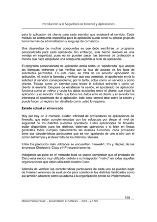 Introducción a la Seguridad en Internet y Aplicaciones
168
Modelo Paracurricular – Desarrollador de Software – 2004 – V.1.0.0.
para la aplicación de cliente para cada servidor que empleará el servicio. Cada
módulo de compuerta específica para la aplicación puede tener su propio grupo de
herramientas de administración y lenguaje de comandos.
Una desventaja de muchas compuertas es que debe escribirse un programa
personalizado para cada aplicación. Sin embargo, este hecho también es una
ventaja en seguridad, pues no se pueden pasar las barreras de protección a
menos que haya estipulado una compuerta explícita a nivel de aplicación.
El programa personalizado de aplicación actúa como un “apoderado” que acepta
las llamadas entrantes y las verifica con la lista de acceso de los tipos de
solicitudes permitidas. En este caso, se trata de un servidor apoderado de
aplicación. Al recibir la llamada y verificar que sea permitida, el apoderado envía la
solicitud al servidor correspondiente; por lo tanto, actúa como un servidor y como
cliente. Trabaja como un servidor para recibir la solicitud entrante y como un
cliente al enviarla. Después de establecer la sesión, el apoderado de aplicación
funciona como un relevo y copia los datos existentes entre el cliente que inició la
aplicación y el servidor. Dado que todos los datos ente el cliente y el servidor los
intercepta el apoderado de la aplicación, éste tiene control total sobre la sesión y
puede hacer un registro tan detallado como usted lo requiera.
Estado actual en el mercado
Hoy por hoy en el mercado existen infinidad de proveedores de aplicaciones de
firewalls, que están complementadas con los esfuerzos por elevar el nivel de
seguridad de los distintos sistemas operativos. Estas aplicaciones de firewalls
están disponibles para los distintos sistemas operativos y si bien en líneas
generales todos cumplen básicamente las mismas funciones, cada proveedor
tiene sus características particulares que se van igualando de uno a otro con el
correr del tiempo y el desarrollo de los distintos releases.
Entre los productos más utilizados se encuentran Firewall-1, Pix y Raptor, de las
empresas Chekpoint, Cisco y HP respectivamente.
Indagando un poco en el mercado local se puede comprobar que el producto de
Cisco esta siendo muy utilizado, debido a su integración “nativo” en todas aquellas
organizaciones que están utilizando routers Cisco.
Además de verificar las características particulares de cada uno se pueden bajar
de Internet versiones de evaluación para corroborar las distintas facilidades como
así también observar como se adapta a la organización donde se implementará.
 