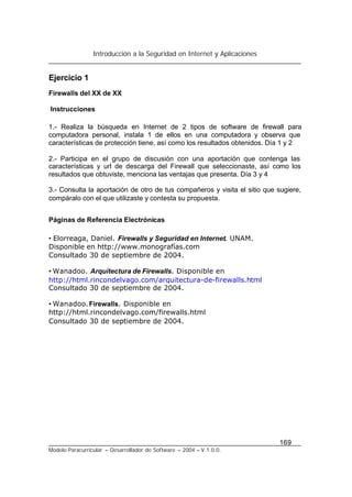 Introducción a la Seguridad en Internet y Aplicaciones
169
Modelo Paracurricular – Desarrollador de Software – 2004 – V.1.0.0.
Ejercicio 1
Firewalls del XX de XX
Instrucciones
1.- Realiza la búsqueda en Internet de 2 tipos de software de firewall para
computadora personal, instala 1 de ellos en una computadora y observa que
características de protección tiene, así como los resultados obtenidos. Día 1 y 2
2.- Participa en el grupo de discusión con una aportación que contenga las
características y url de descarga del Firewall que seleccionaste, así como los
resultados que obtuviste, menciona las ventajas que presenta. Día 3 y 4
3.- Consulta la aportación de otro de tus compañeros y visita el sitio que sugiere,
compáralo con el que utilizaste y contesta su propuesta.
Páginas de Referencia Electrónicas
• Elorreaga, Daniel. Firewalls y Seguridad en Internet. UNAM.
Disponible en http://www.monografías.com
Consultado 30 de septiembre de 2004.
• Wanadoo. Arquitectura de Firewalls. Disponible en
http://html.rincondelvago.com/arquitectura-de-firewalls.html
Consultado 30 de septiembre de 2004.
• Wanadoo. Firewalls. Disponible en
http://html.rincondelvago.com/firewalls.html
Consultado 30 de septiembre de 2004.
 