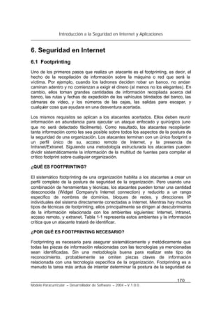 Introducción a la Seguridad en Internet y Aplicaciones
170
Modelo Paracurricular – Desarrollador de Software – 2004 – V.1.0.0.
6. Seguridad en Internet
6.1 Footprinting
Uno de los primeros pasos que realiza un atacante es el footprinting, es decir, el
hecho de la recopilación de información sobre la máquina o red que será la
víctima. Por ejemplo, cuando los ladrones deciden robar un banco, no andan
caminan adentro y no comienzan a exigir el dinero (al menos no los elegantes). En
cambio, ellos toman grandes cantidades de información recopilada acerca del
banco, las rutas y fechas de expedición de los vehículos blindados del banco, las
cámaras de video, y los números de las cajas, las salidas para escapar, y
cualquier cosa que ayudara en una desventura acertada.
Los mismos requisitos se aplican a los atacantes acertados. Ellos deben reunir
información en abundancia para ejecutar un ataque enfocado y quirúrgico (uno
que no será detectado fácilmente). Como resultado, los atacantes recopilarán
tanta información como les sea posible sobre todos los aspectos de la postura de
la seguridad de una organización. Los atacantes terminan con un único footprint o
un perfil único de su, acceso remoto de Internet, y la presencia de
Intranet/Extranet. Siguiendo una metodología estructurada los atacantes pueden
dividir sistemáticamente la información de la multitud de fuentes para compilar el
crítico footprint sobre cualquier organización.
¿QUÉ ES FOOTPRINTING?
El sistemático footprinting de una organización habilita a los atacantes a crear un
perfil completo de la postura de seguridad de la organización. Pero usando una
combinación de herramientas y técnicas, los atacantes pueden tomar una cantidad
desconocida (Widget Company's Internet connection) y reducirlo a un rango
especifico de nombres de dominios, bloques de redes, y direcciones IP
individuales del sistema directamente conectadas a Internet. Mientras hay muchos
tipos de técnicas de footprinting, ellos principalmente se dirigen al descubrimiento
de la información relacionada con los ambientes siguientes: Internet, Intranet,
acceso remoto, y extranet. Tabla 1-1 representa estos ambientes y la información
crítica que un atacante tratará de identificar.
¿POR QUÉ ES FOOTPRINTING NECESARIO?
Footprinting es necesario para asegurar sistemáticamente y metódicamente que
todas las piezas de información relacionadas con las tecnologías ya mencionadas
sean identificadas. Sin una metodología buena para realizar este tipo de
reconocimiento, probablemente se omiten piezas claves de información
relacionada con una tecnología específica de la organización. Footprinting es a
menudo la tarea más ardua de intentar determinar la postura de la seguridad de
 