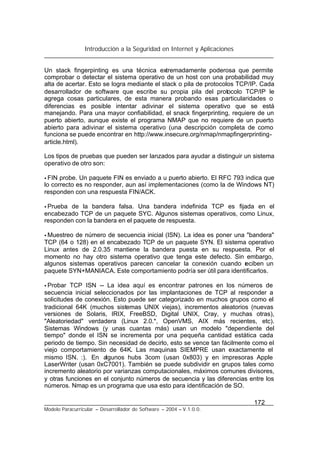 Introducción a la Seguridad en Internet y Aplicaciones
172
Modelo Paracurricular – Desarrollador de Software – 2004 – V.1.0.0.
Un stack fingerpinting es una técnica extremadamente poderosa que permite
comprobar o detectar el sistema operativo de un host con una probabilidad muy
alta de acertar. Esto se logra mediante el stack o pila de protocolos TCP/IP. Cada
desarrollador de software que escribe su propia pila del protocolo TCP/IP le
agrega cosas particulares, de esta manera probando esas particularidades o
diferencias es posible intentar adivinar el sistema operativo que se está
manejando. Para una mayor confiabilidad, el snack fingerprinting, requiere de un
puerto abierto, aunque existe el programa NMAP que no requiere de un puerto
abierto para adivinar el sistema operativo (una descripción completa de como
funciona se puede encontrar en http://www.insecure.org/nmap/nmapfingerprinting-
article.html).
Los tipos de pruebas que pueden ser lanzados para ayudar a distinguir un sistema
operativo de otro son:
• FIN probe. Un paquete FIN es enviado a u puerto abierto. El RFC 793 indica que
lo correcto es no responder, aun así implementaciones (como la de Windows NT)
responden con una respuesta FIN/ACK.
• Prueba de la bandera falsa. Una bandera indefinida TCP es fijada en el
encabezado TCP de un paquete SYC. Algunos sistemas operativos, como Linux,
responden con la bandera en el paquete de respuesta.
• Muestreo de número de secuencia inicial (ISN). La idea es poner una "bandera"
TCP (64 o 128) en el encabezado TCP de un paquete SYN. El sistema operativo
Linux antes de 2.0.35 mantiene la bandera puesta en su respuesta. Por el
momento no hay otro sistema operativo que tenga este defecto. Sin embargo,
algunos sistemas operativos parecen cancelar la conexión cuando reciben un
paquete SYN+MANIACA. Este comportamiento podría ser útil para identificarlos.
• Probar TCP ISN -- La idea aquí es encontrar patrones en los números de
secuencia inicial seleccionados por las implantaciones de TCP al responder a
solicitudes de conexión. Esto puede ser categorizado en muchos grupos como el
tradicional 64K (muchos sistemas UNIX viejas), incrementos aleatorios (nuevas
versiones de Solaris, IRIX, FreeBSD, Digital UNIX, Cray, y muchas otras),
"Aleatoriedad" verdadera (Linux 2.0.*, OpenVMS, AIX más recientes, etc).
Sistemas Windows (y unas cuantas más) usan un modelo "dependiente del
tiempo" donde el ISN se incrementa por una pequeña cantidad estática cada
periodo de tiempo. Sin necesidad de decirlo, esto se vence tan fácilmente como el
viejo comportamiento de 64K. Las maquinas SIEMPRE usan exactamente el
mismo ISN. :). En algunos hubs 3com (usan 0x803) y en impresoras Apple
LaserWriter (usan 0xC7001). También se puede subdividir en grupos tales como
incremento aleatorio por varianzas computacionales, máximos comunes divisores,
y otras funciones en el conjunto números de secuencia y las diferencias entre los
números. Nmap es un programa que usa esto para identificación de SO.
 