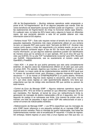 Introducción a la Seguridad en Internet y Aplicaciones
173
Modelo Paracurricular – Desarrollador de Software – 2004 – V.1.0.0.
• Bit de No-fragmentación -- Muchos sistemas operativos están empezando a
poner el bit "no-fragmentación" de IP en algunos paquetes que manda. Esto da
varios beneficios de desempeño (aunque también puede ser engañoso -- por esto
las exploraciones de fragmentación de nmap no funcionan desde cajas Solaris).
En cualquier caso, no todos los SO's hacen esto y algunos lo hacen en diferentes
casos, así que poniendo atención a este bit es posible obtener aún más
información sobre el SO objetivo.
• Ventana Inicial TCP -- Esto solo requiere revisar el tamaño de la ventana de los
paquetes regresados. Escáneres más viejos simplemente utilizan en una ventana
no-zero un paquete RST para querer decir "derivado de BSD 4.4". Escáner más
nuevos como queso y nmap dan seguimiento a la ventana exacta, ya que es en
realidad bastante constante según el tipo de SO. De hecho esta prueba nos da
mucha información, ya que algunos sistemas operativos pueden ser identificados
de manera única por la ventana en sí (por ejemplo, AIX es el único SO que he
visto usa 0x3F25). En su pila TCP "completamente re-escrita" para NT5, Microsoft
usa 0x402E. Interesantemente, ese es exactamente el número usado por
OpenBSD y FreeBSD.
• Valor ACK -- A pesar de que podría pensarse que esto seria completamente
estándar, en algunos casos las implantaciones difieren en el valor que usan para
el campo ACK. Por ejemplo, digamos que mandas un FIN|PSH|URG a un puerto
TCP cerrado. La mayor parte de las implementaciones pondrán el ACK igual que
tu número de secuencia inicial, pero Windows y algunas impresoras mandan la
secuencia + 1. Si se manda un SYN|FIN|URG|PSH a un puerto abierto, Windows
es muy inconsistente. Algunas veces regresa tu secuencia, otras veces manda
s++, aun otras veces regresa un valor aparentemente aleatorio. Uno tiene que
preguntarse que tipo de código este escribiendo MS que cambia su parecer de
esta manera.
• Control de Error de Mensaje ICMP -- Algunos sistemas operativos siguen la
sugerencia RFC 1812 de limitar la cantidad en que diferentes mensajes de error
son mandados. Por Ejemplo, el kernel de Linux (en net/ipv4/icmp.h) limita la
generación de mensajes de destino inalcanzable a 80 en 4 segundos, con 1/4 de
segundo de castigo si se sobrepasa ese limite. Una manera de probar esto es
mandar una bola de paquetes a algún puerto UDP alto seleccionado al azar y
contar el numero de inalcanzables recibidos.
• Referenciación de Mensaje ICMP -- Los RFCs especifican que los mensajes de
error ICMP hacen referencia a una pequeña cantidad de un mensaje ICMP que
provoca errores variados. Para un mensaje de puerto inalcanzable, casi todas las
implementaciones mandan solo el encabezado IP requerido + 8 bytes de regreso.
Sin embargo, Solaris regresa un poco más y Linux regresa aun más que eso. Lo
 