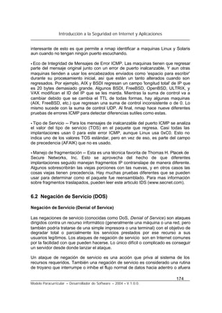 Introducción a la Seguridad en Internet y Aplicaciones
174
Modelo Paracurricular – Desarrollador de Software – 2004 – V.1.0.0.
interesante de esto es que permite a nmap identificar a maquinas Linux y Solaris
aun cuando no tengan ningún puerto escuchando.
• Eco de Integridad de Mensajes de Error ICMP. Las maquinas tienen que regresar
parte del mensaje original junto con un error de puerto inalcanzable. Y aun otras
maquinas tienden a usar los encabezados enviados como 'espacio para escribir'
durante su procesamiento inicial, así que están un tanto alterados cuando son
regresados. Por ejemplo, AIX y BSDI regresan un campo 'longitud total' de IP que
es 20 bytes demasiado grande. Algunos BSDI, FreeBSD, OpenBSD, ULTRIX, y
VAX modifican el ID del IP que se les manda. Mientras la suma de control va a
cambiar debido que se cambia el TTL de todas formas, hay algunas maquinas
(AIX, FreeBSD, etc.) que regresan una suma de control inconsistente o de 0. Lo
mismo sucede con la suma de control UDP. Al final, nmap hace nueve diferentes
pruebas de errores ICMP para detectar diferencias sutiles como estas.
• Tipo de Servicio -- Para los mensajes de inalcanzable del puerto ICMP se analiza
el valor del tipo de servicio (TOS) en el paquete que regresa. Casi todas las
implantaciones usan 0 para este error ICMP, aunque Linux usa 0xC0. Esto no
indica uno de los valores TOS estándar, pero en vez de eso, es parte del campo
de precedencia (AFAIK) que no es usado.
• Manejo de fragmentación -- Esta es una técnica favorita de Thomas H. Ptacek de
Secure Networks, Inc. Esto se aprovecha del hecho de que diferentes
implantaciones seguido manejan fragmentos IP contranslape de manera diferente.
Algunos sobrescribirán las viejas porciones con las nuevas, y en otros casos las
cosas viejas tienen precedencia. Hay muchas pruebas diferentes que se pueden
usar para determinar como el paquete fue reensamblado. Para mas información
sobre fragmentos traslapados, pueden leer este articulo IDS (www.secnet.com).
6.2 Negación de Servicio (DOS)
Negación de Servicio (Denial of Service)
Las negaciones de servicio (conocidas como DoS, Denial of Service) son ataques
dirigidos contra un recurso informático (generalmente una máquina o una red, pero
también podría tratarse de una simple impresora o una terminal) con el objetivo de
degradar total o parcialmente los servicios prestados por ese recurso a sus
usuarios legítimos. Los ataques de negación de servicio son en Internet comunes
por la facilidad con que pueden hacerse. Lo único difícil o complicado es conseguir
un servidor desde donde lanzar el ataque.
Un ataque de negación de servicio es una acción que priva al sistema de los
recursos requeridos. También una negación de servicio es considerado una rutina
de troyano que interrumpe o inhibe el flujo normal de datos hacia adentro o afuera
 