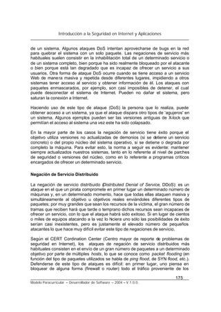 Introducción a la Seguridad en Internet y Aplicaciones
175
Modelo Paracurricular – Desarrollador de Software – 2004 – V.1.0.0.
de un sistema. Algunos ataques DoS intentan aprovecharse de bugs en la red
para quebrar el sistema con un solo paquete. Las negaciones de servicio más
habituales suelen consistir en la inhabilitación total de un determinado servicio o
de un sistema completo, bien porque ha sido realmente bloqueado por el atacante
o bien porque está tan degradado que es incapaz de ofrecer un servicio a sus
usuarios. Otra forma de ataque DoS ocurre cuando se tiene acceso a un servicio
Web de manera masiva y repetida desde diferentes lugares, impidiendo a otros
sistemas tener acceso al servicio y obtener información de él. Los ataques con
paquetes enmascarados, por ejemplo, son casi imposibles de detener, el cual
puede desconectar el sistema de Internet. Pueden no dañar el sistema, pero
saturan la conexión a Internet.
Haciendo uso de este tipo de ataque (DoS) la persona que lo realiza, puede
obtener acceso a un sistema, ya que el ataque dispara otro tipos de ‘agujeros' en
un sistema. Algunos ejemplos pueden ser las versiones antiguas de X-lock que
permitían el acceso al sistema una vez este ha sido colapsado.
En la mayor parte de los casos la negación de servicio tiene éxito porque el
objetivo utiliza versiones no actualizadas de demonios (si se detiene un servicio
concreto) o del propio núcleo del sistema operativo, si se detiene o degrada por
completo la máquina. Para evitar esto, la norma a seguir es evidente: mantener
siempre actualizados nuestros sistemas, tanto en lo referente al nivel de parches
de seguridad o versiones del núcleo, como en lo referente a programas críticos
encargados de ofrecer un determinado servicio.
Negación de Servicio Distribuido
La negación de servicio distribuido (Distributed Denial of Service, DDoS): es un
ataque en el que un pirata compromete en primer lugar un determinado número de
máquinas y, en un determinado momento, hace que todas ellas ataquen masiva y
simultáneamente al objetivo u objetivos reales enviándoles diferentes tipos de
paquetes; por muy grandes que sean los recursos de la víctima, el gran número de
tramas que reciben hará que tarde o temprano dichos recursos sean incapaces de
ofrecer un servicio, con lo que el ataque habrá sido exitoso. Si en lugar de cientos
o miles de equipos atacando a la vez lo hiciera uno sólo las posibilidades de éxito
serían casi inexistentes, pero es justamente el elevado número de pequeños
atacantes lo que hace muy difícil evitar este tipo de negaciones de servicio.
Según el CERT Cordination Center (Centro mayor de reporte de problemas de
seguridad en Internet), los ataques de negación de servicio distribuidos más
habituales consisten en el envío de un gran número de paquetes a un determinado
objetivo por parte de múltiples hosts, lo que se conoce como packet flooding (en
función del tipo de paquetes utilizados se habla de ping flood, de SYN flood, etc.).
Defenderse de este tipo de ataques es difícil: en primer lugar, uno piensa en
bloquear de alguna forma (firewall o router) todo el tráfico proveniente de los
 