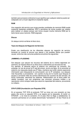 Introducción a la Seguridad en Internet y Aplicaciones
177
Modelo Paracurricular – Desarrollador de Software – 2004 – V.1.0.0.
también para procesos ordinarios lo que significa que cualquier sistema puede ser
colapsado con un buen algoritmo lo bastante rápido.
RAM
Una negación del servicio que ocupe grandes cantidades de memoria RAM puede
ocasionar bastantes problemas. NFS y servidores de correo pueden ser usados
para realizar un ataque porque casi nunca ocupan mucha memoria RAM por lo
tanto tienen poca memoria RAM asignada.
Discos
Un ataque común es llenar el disco duro.
Tipos de Ataques de Negación de Servicio
Existe una clasificación de los diferentes ataques de negación de servicio,
tomando en cuenta el recurso que atacan y los posibles daños que pueden
causar, entre los más comunes podemos encontrar los siguientes:
JAMMING o FLOODING
Son ataques que saturan los recursos del sistema de la víctima dejándola sin
memoria, sin espacio libre en su disco duro o saturando sus recursos de red.
Por ejemplo, el atacante satura el sistema con peticiones de conexión. Sin
embargo, en vez de enviar la IP real del emisor, envía una falsa. Al no encontrar el
sistema una respuesta desde esa IP falsa, mantiene ese buffer abierto esperando
información pero bloqueando la comunicación con la IP verdadera. Los ataques
más frecuentes a proveedores son usando el ping de la muerte (que bloquea el
equipo) o enviando miles de correos electrónicos los usuarios de ese servidor, de
forma continuada, saturando los sistemas. Relacionados con el tema están los
rabbits (conejos), que son programas que provocan procesos inútiles y se
reproducen como conejos hasta que satura la capacidad del sistema, provocando
su colapso.
SYN FLOOD (Inundación con Paquetes SYN)
En el escaneo TCP SYN el protocolo TCP se inicia con una conexión en tres
pasos (Se envía un paquete SYN y se espera por la respuesta. Al recibir un
SYN/ACK y se inicia la conexión). Si el paso final no llega a establecerse, la
conexión permanece en un estado denominado "semiabierto". El Syn Flood es el
 