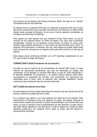 Introducción a la Seguridad en Internet y Aplicaciones
178
Modelo Paracurricular – Desarrollador de Software – 2004 – V.1.0.0.
más famoso de los ataques tipo Denial of Service (DoS). Se basa en un "saludo"
incompleto entre los dos sistemas.
El Cliente envía un paquete SYN pero no responde al paquete ACK del 2º paso
del saludo ocasionando que el servidor permanezca a la escucha un determinado
tiempo hasta cancelar la llamada. Si se envían muchos saludos incompletos, se
consigue que el servidor se detenga.
Para operar con este sistema hay que mantener el Sys Flood activo, ya que la
mayoría de los sistemas tienen un límite de espera muy corto para conexiones
semiabiertas. Cuando se ha esperado mucho tiempo, se libera un hueco para
aceptar otras posibles peticiones, lo cual puede ser aprovechado para “colar” un
paquete SYN destructivo o malicioso. Así que, este ataque se puede utilizar tanto
para consumir los recursos de un sistema como para abrir el camino a otro tipo de
ataque.
Este ataque suele combinarse también con el IP Spoofing (suplantación de una
IP), para ocultar el origen del ataque.
CONNECTION FLOOD (Inundación de la Conexión)
Se basa en que la mayoría de los proveedores de Internet (ISP) tienen un tope
máximo de conexiones simultaneas, que tras ser alcanzado no acepta más
conexiones. Si por ejemplo un servidor Web tiene un tope de 1000 conexiones, y
el atacante establece mil conexiones y no realiza ninguna petición sobre ellas,
monopolizará la capacidad del servidor. Las conexiones van caducando por
inactividad poco a poco, pero el atacante sólo necesita establecer nuevas
conexiones para mantener fuera de servicio el servidor.
NET FLOOD (Inundación de la Red)
En este ataque se envían tantas solicitudes de conexión que las conexiones de los
demás usuarios no pueden llevarse a cabo.
Es un ataque muy dañino y con poca defensa por parte de la red atacada. Para
solucionarlo el Proveedor tiene que detectar el origen del ataque, bloquear la
comunicación desde esa dirección y avisar al administrador de la misma para que
actúe, ya que lo normal es que el administrador de esa dirección no sepa nada y
que esté siendo utilizada su red para llevar a cabo el ataque por medio de algún
spoofing (sustitución). De cualquier forma, saber el origen real del ataque es
prácticamente imposible.
 