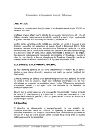 Introducción a la Seguridad en Internet y Aplicaciones
179
Modelo Paracurricular – Desarrollador de Software – 2004 – V.1.0.0.
LAND ATTACK
Este ataque consiste en un Bug (error) en la implementación de la pila TCP/IP en
sistemas Windows.
El ataque envía a algún puerto abierto de un servidor (generalmente al 113 o al
139) un paquete, maliciosamente construido con la IP y puerto origen igual que la
IP y puerto destino. Al final la máquina termina por colapsarse.
Existen ciertas variantes a este método, por ejemplo, en enviar el mensaje a una
dirección específica sin especificar el puerto Smurf o Broadcast Storm. Este
ataque es bastante simple y a su vez devastador. Consiste en recolectar una serie
de direcciones para a continuación mandar una petición ICMP (simulando un Ping)
a cada una de ellas en serie, varias veces, falsificando la dirección IP de origen.
Este paquete maliciosamente manipulado, será repetido en Broadcast, y cientos ó
miles de hosts (según la lista de direcciones de Broadcast disponible) mandarán
una respuesta a la víctima cuya dirección IP figura en el paquete ICMP.
MAIL BOMBING-MAIL SPAMMING-JUNK MAIL
El Mail Bombing consiste en un envío indiscriminado y masivo de un correo
idéntico a una misma dirección, saturando así buzón de correo (mailbox) del
destinatario.
El Mail Spamming en cambio es un bombardeo publicitario que consiste en enviar
un correo a miles de usuarios, hayan estos solicitado el mensaje o no. Es muy
utilizado por las empresas para publicitar sus productos. El Spamming esta siendo
actualmente tratado por las leyes como una violación de los derechos de
privacidad del usuario.
El junk mail o correo basura es una propaganda indiscriminada y masiva a través
de correos. El mail spamming y el junk mail no pueden ser considerados como
ataques DoS auténticos, porque por mucho que molesten no están encaminados a
saturar ningún sistema.
6.3 Spoofing
El Spoofing es básicamente el aprovechamiento de una relación de
confianza entre dos "hosts de confianza". El Spoofing se produce cuando los
atacantes autentifican una máquina con otra mediante falsificación de paquetes de
un host en el que se confía. Existen varias técnicas de spoofing, entre las cuales
podemos encontrar las siguientes:
 