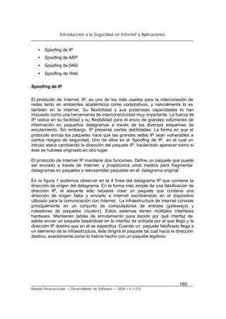 Introducción a la Seguridad en Internet y Aplicaciones
180
Modelo Paracurricular – Desarrollador de Software – 2004 – V.1.0.0.
• Spoofing de IP
• Spoofing de ARP
• Spoofing de DNS
• Spoofing de Web
Spoofing de IP
El protocolo de Internet, IP, es uno de los más usados para la interconexión de
redes tanto en ambientes académicos como corporativos, y naturalmente lo es
también en la Internet. Su flexibilidad y sus poderosas capacidades lo han
impuesto como una herramienta de interconectividad muy importante. La fuerza de
IP radica en su facilidad y su flexibilidad para el envío de grandes volúmenes de
información en pequeños datagramas a través de los diversos esquemas de
enrutamiento. Sin embargo, IP presenta ciertas debilidades. La forma en que el
protocolo enruta los paquetes hace que las grandes redes IP sean vulnerables a
ciertos riesgos de seguridad. Uno de ellos es el Spoofing de IP, en el cual un
intruso ataca cambiando la dirección del paquete IP, haciéndolo aparecer como si
éste se hubiese originado en otro lugar.
El protocolo de Internet IP mantiene dos funciones. Define un paquete que puede
ser enviado a través de Internet, y proporciona unos medios para fragmentar
datagramas en paquetes y reensamblar paquetes en el datagrama original.
En la figura 1 podemos observar en la 4 línea del datagrama IP que contiene la
dirección de origen del datagrama. En la forma más simple de una falsificación de
dirección IP, el atacante sólo necesita crear un paquete que contiene una
dirección de origen falsa y enviarlo a Internet escribiéndolo en el dispositivo
utilizado para la comunicación con Internet. La infraestructura de Internet consiste
principalmente en un conjunto de computadoras de entrada (gateways) y
ruteadores de paquetes (routers). Estos sistemas tienen múltiples interfaces
hardware. Mantienen tablas de enrutamiento para decidir por qué interfaz de
salida enviar un paquete basándose en la interfaz de entrada por el que llegó y la
dirección IP destino que en él se especifica. Cuando un paquete falsificado llega a
un elemento de la infraestructura, éste dirigirá el paquete tal cual hacia la dirección
destino, exactamente como lo habría hecho con un paquete legítimo.
 
