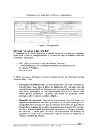 Introducción a la Seguridad en Internet y Aplicaciones
181
Modelo Paracurricular – Desarrollador de Software – 2004 – V.1.0.0.
Figura 1 - Datagrama IP
Servicios vulnerables al Spoofing de IP
El Spoofing de IP afecta solamente a ciertas máquinas que ejecutan servicios
específicos. Entre las configuraciones y los servicios que se conoces que son
vulnerables se incluyen:
• RPC (Servicio de llamada a procedimientos remotos).
• Todos los servicios que utilizan la autenticación de direcciones IP.
• El sistema X Windows.
• Los servicios R.
El efecto que causa el ataque a dichos servicios afectan la información en los
sistemas, tales como:
• Corrupción de información: Las direcciones de IP se usan a menudo en
Internet como base para la toma de decisiones. Por ejemplo, para las
actualizaciones de DNS se designa a menudo que sólo pueden venir de
unos servidores específicos. Con direcciones IP falsificadas el sistema DNS
entero podría adulterarse, causando que todos los paquetes serían
redirigidos a través de los servidores ilegales.
• Negación de servicios: Internet es básicamente una red frágil que
depende de la conducta apropiada y buena fe de los participantes para su
apropiado funcionamiento. Sin grandes cambios en la forma en que Internet
trabaja, la denegación de servicios es casi imposible prevenir. Por ejemplo,
el mismo ataque de DNS podría usarse para causar el rechazo extendido
de servicios, o quizá para modificar los mecanismos de entrega de
paquetes de forma que la información viaje en círculos a través de la
columna vertebral de Internet.
 