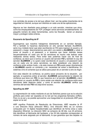 Introducción a la Seguridad en Internet y Aplicaciones
182
Modelo Paracurricular – Desarrollador de Software – 2004 – V.1.0.0.
Los controles de acceso a la red que utilizan host son las partes importantes de la
seguridad en Internet, aunque son distintos en cada una de las aplicaciones.
Algunos se han diseñado para proteger a un solo servidor, mientras que otros,
como los empaquetadores de TCP, protegen varios servicios simultáneamente. Un
pequeño número de estas herramientas, como los firewalls, tienen un alcance
mayor y protegen redes enteras.
Escenario de Spoofing de IP
Supongamos que nosotros trabajamos diariamente en un servidor llamado
FEI y también lo hacemos diariamente en otro servidor llamado ALUMNOS,
sería muy molesto tener que estar escribiendo en FEI para ingresar el usuario y el
password, y luego desconectarnos para abrir una sesión a ALUMNOS y volver a
poner el usuario y el password, y si tenemos que hacer distintas tareas
secuencialmente en cada uno de los servidores es mucho más tedioso estar
realizando dichas tareas. Para evitar esto podemos hacer uso de host de
confianza, es decir que si somos un usuario del servidor FEI y también lo soy del
servidor ALUMNOS y no quiero estar escribiendo el usuario y el password cada
vez en cada uno de estos servidores, se debe establecer una relación de
confianza entre ambos hosts, y de esta manera en FEI puedo pasar directamente
a ALUMNOS usando un comando y sin necesidad de volver a identificarse. En
sistemas Unix el comando que se utiliza para pasar de un servidor a otro es rlogin.
Con esta relación de confianza, se podría sacar provecho de la situación, por
ejemplo, si queremos entrar al servidor ALUMNOS aprovechando la relación de
confianza que tiene con FEI, lo que hacemos es ir al servidor ALUMNOS y decir
que somos un usuario de FEI y como existe una relación de confianza entre esos
servidores debe dejarnos pasar, y como el servidor ALUMNOS verifica que
venimos del servidor FEI nos deja tener acceso.
Spoofing de ARP
La segmentación de redes mediante el uso de Switches parece que es la solución
perfecta para evitar ser espiados en la red por los programas llamados sniffers.
Pero no es así y es posible aprovechar una inseguridad en el protocolo ARP para
espiar en la red.
ARP significa Protocolo de Resolución de Direcciones. ARP resuelve la IP
a una dirección física (dirección MAC). Una dirección MAC es un número
compuesto por 12 dígitos hexadecimales que identifican de forma única a cada
dispositivo Ethernet. La dirección MAC se compone de 48 bits. Los 24 primeros
bits identifican al fabricante del hardware, y los 24 bits restantes corresponden al
número de serie asignado por el fabricante, lo que garantiza que dos tarjetas no
 