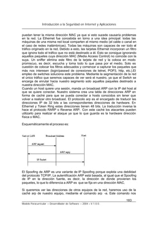 Introducción a la Seguridad en Internet y Aplicaciones
183
Modelo Paracurricular – Desarrollador de Software – 2004 – V.1.0.0.
puedan tener la misma dirección MAC ya que si esto sucede causaría problemas
en la red. La Ethernet fue concebida en torno a una idea principal: todas las
máquinas de una misma red local comparten el mismo medio (el cable o canal en
el caso de redes inalámbricas). Todas las máquinas son capaces de ver todo el
tráfico originado en la red. Debido a esto, las tarjetas Ethernet incorporan un filtro
que ignora todo el tráfico que no está destinado a él. Esto se consigue ignorando
aquellos paquetes cuya dirección MAC (Media Access Control) no coincide con la
suya. Un sniffer elimina este filtro de la tarjeta de red y la coloca en modo
promiscuo, es decir, escucha y toma todo lo que pasa por el medio. Solo es
cuestión de colocar los filtros adecuados y comenzar a capturar los paquetes que
más nos interesen (login/passwd de conexiones de telnet, POP3, http, etc.).El
empleo de switches soluciona este problema. Mediante la segmentación de la red
el único tráfico que seremos capaces de ver será el nuestro, ya que el Switch se
encarga de enrutar hacia nuestro segmento solo aquellos paquetes destinado a
nuestra dirección MAC.
Cuando un host quiere una sesión, manda un broadcast ARP con la IP del host al
que se quiere conectar. Nuestro sistema crea una tabla de direcciones ARP en
forma de caché para que se pueda conectar a hosts conocidos sin tener que
volver a realizar otro broadcast. El protocolo arp es el encargado de traducir las
direcciones IP de 32 bits a las correspondientes direcciones de hardware. En
Ethernet y Token Ring estas direcciones tienen 48 bits. La traducción inversa la
hace el protocolo RARP o Reverse ARP. Con este caché los atacantes pueden
utilizarlo para realizar el ataque ya que lo que guarda es la hardware dirección
física o MAC.
Esquemáticamente el proceso es:
El Spoofing de ARP es una variante de IP Spoofing porque explota una debilidad
del protocolo TCP/IP. La autentificación ARP está basada, al igual que el Spoofing
de IP en la dirección fuente, es decir, la dirección de donde provienen los
paquetes, lo que lo diferencia a ARP es que se fija en una dirección MAC.
Si queremos ver las direcciones de otros equipos de la red, haremos uso de la
caché arp de nuestro equipo, mediante el comando arp -a. Este comando nos
 