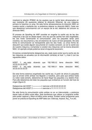 Introducción a la Seguridad en Internet y Aplicaciones
184
Modelo Paracurricular – Desarrollador de Software – 2004 – V.1.0.0.
mostrará la relación IP/MAC de los equipos que la caché tiene almacenados en
ese momento (Si queremos obtener la dirección Ethernet, de una máquina,
primero le haremos un ping. De esta forma almacenaremos la dirección MAC en
nuestra caché y mediante arp -a podremos obtener su dirección MAC). Cada vez
que deseamos comunicarnos con un equipo de la red, debemos de conocer su
dirección MAC.
El proceso de Spoofing de ARP consiste en engañar la caché arp de las dos
máquinas a las que se desea espiar. Una vez que las caches han sido engañadas,
los dos hosts comenzarán la comunicación, pero los paquetes serán para
nosotros, los escuchamos y los enrutaremos de nuevo al host apropiado. De esta
forma la comunicación es transparente para los dos hosts. La única forma de
descubrir que existe alguien escuchando en nuestra conexión, es ver la caché arp
de nuestra máquina y comprobar si existen dos máquinas con la misma dirección
MAC. Un ejemplo simple podemos tener el siguiente escenario:
Enviamos constantemente datagramas arp_reply (para evitar que la cache arp de
las máquinas se actualice con la información correcta) al host 1 y host 2 con los
siguientes datos:
HOST 1: arp_reply diciendo que 192.168.0.2 tiene dirección MAC
33:33:33:33:33:33
HOST 2: arp_reply diciendo que 192.168.0.1 tiene dirección MAC
33:33:33:33:33:33
De esta forma estamos engañando las caché arp. A partir de ahora lo paquetes
que se envíen entre ambas nos llegarán a nosotros, pero para que ambos hosts
no noten nada extraño, deberemos de hacer llegar los paquetes a su destino final.
Para ello deberemos de tratar los paquetes que recibamos en función del host de
origen (figura 2):
Datagramas del HOST 1 --------------> reenviar a 22:22:22:22:22:22
Datagramas del HOST 2 --------------> reenviar a 11:11:11:11:11:11
De esta forma la comunicación entre ambos no se ve interrumpida, y podemos
espiar todo el tráfico entre ellos. Solo tendremos que utilizar un programa sniffer
para poder capturar y filtrar el tráfico entre ambos. Existen varios programas para
poner en práctica el Spoofing de ARP tales son: Ettercap, Arptool, Arp_ Fun,etc.
 
