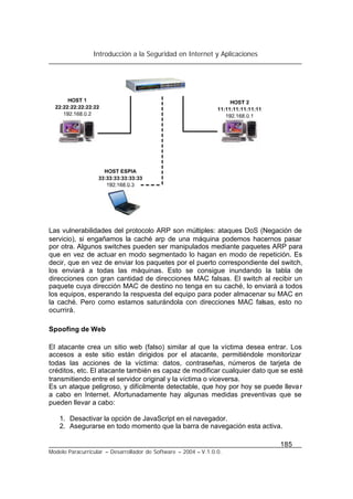Introducción a la Seguridad en Internet y Aplicaciones
185
Modelo Paracurricular – Desarrollador de Software – 2004 – V.1.0.0.
Las vulnerabilidades del protocolo ARP son múltiples: ataques DoS (Negación de
servicio), si engañamos la caché arp de una máquina podemos hacernos pasar
por otra. Algunos switches pueden ser manipulados mediante paquetes ARP para
que en vez de actuar en modo segmentado lo hagan en modo de repetición. Es
decir, que en vez de enviar los paquetes por el puerto correspondiente del switch,
los enviará a todas las máquinas. Esto se consigue inundando la tabla de
direcciones con gran cantidad de direcciones MAC falsas. El switch al recibir un
paquete cuya dirección MAC de destino no tenga en su caché, lo enviará a todos
los equipos, esperando la respuesta del equipo para poder almacenar su MAC en
la caché. Pero como estamos saturándola con direcciones MAC falsas, esto no
ocurrirá.
Spoofing de Web
El atacante crea un sitio web (falso) similar al que la víctima desea entrar. Los
accesos a este sitio están dirigidos por el atacante, permitiéndole monitorizar
todas las acciones de la víctima: datos, contraseñas, números de tarjeta de
créditos, etc. El atacante también es capaz de modificar cualquier dato que se esté
transmitiendo entre el servidor original y la víctima o viceversa.
Es un ataque peligroso, y difícilmente detectable, que hoy por hoy se puede llevar
a cabo en Internet. Afortunadamente hay algunas medidas preventivas que se
pueden llevar a cabo:
1. Desactivar la opción de JavaScript en el navegador.
2. Asegurarse en todo momento que la barra de navegación esta activa.
 
