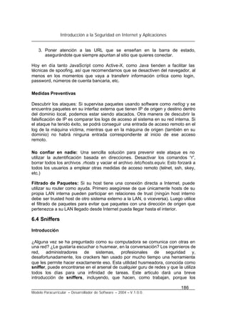 Introducción a la Seguridad en Internet y Aplicaciones
186
Modelo Paracurricular – Desarrollador de Software – 2004 – V.1.0.0.
3. Poner atención a las URL que se enseñan en la barra de estado,
asegurándote que siempre apuntan al sitio que quieres conectar.
Hoy en día tanto JavaScript como Active-X, como Java tienden a facilitar las
técnicas de spoofing, así que recomendamos que se desactiven del navegador, al
menos en los momentos que vaya a transferir información crítica como login,
password, números de cuenta bancaria, etc.
Medidas Preventivas
Descubrir los ataques: Si supervisa paquetes usando software como netlog y se
encuentra paquetes en su interfaz externa que tienen IP de origen y destino dentro
del dominio local, podemos estar siendo atacados. Otra manera de descubrir la
falsificación de IP es comparar los logs de acceso al sistema en su red interna. Si
el ataque ha tenido éxito, se podrá conseguir una entrada de acceso remoto en el
log de la máquina víctima, mientras que en la máquina de origen (también en su
dominio) no habrá ninguna entrada correspondiente al inicio de ese acceso
remoto.
No confiar en nadie: Una sencilla solución para prevenir este ataque es no
utilizar la autentificación basada en direcciones. Desactivar los comandos “r”,
borrar todos los archivos .rhosts y vaciar el archivo /etc/hosts.equiv. Esto forzará a
todos los usuarios a emplear otras medidas de acceso remoto (telnet, ssh, skey,
etc.)
Filtrado de Paquetes: Si su host tiene una conexión directa a Internet, puede
utilizar su router como ayuda. Primero asegúrese de que únicamente hosts de su
propia LAN interna pueden participar en relaciones de trust (ningún host interno
debe ser trusted host de otro sistema externo a la LAN, o viceversa). Luego utilice
el filtrado de paquetes para evitar que paquetes con una dirección de origen que
pertenezca a su LAN llegado desde Internet pueda llegar hasta el interior.
6.4 Sniffers
Introducción
¿Alguna vez se ha preguntado como su computadora se comunica con otras en
una red? ¿Le gustaría escuchar o husmear, en la conversación? Los ingenieros de
red, administradores de sistemas, profesionales de seguridad y,
desafortunadamente, los crackers han usado por mucho tiempo una herramienta
que les permite hacer exactamente eso. Esta utilidad husmeadora, conocida como
sniffer, puede encontrarse en el arsenal de cualquier guru de redes y que la utiliza
todos los días para una infinidad de tareas. Este articulo dará una breve
introducción de sniffers, incluyendo, que hacen, como trabajan, porque los
 