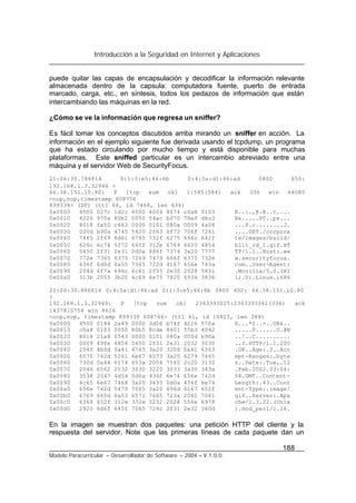 Introducción a la Seguridad en Internet y Aplicaciones
188
Modelo Paracurricular – Desarrollador de Software – 2004 – V.1.0.0.
puede quitar las capas de encapsulación y decodificar la información relevante
almacenada dentro de la capsula: computadora fuente, puerto de entrada
marcado, carga, etc., en síntesis, todos los pedazos de información que están
intercambiando las máquinas en la red.
¿Cómo se ve la información que regresa un sniffer?
Es fácil tomar los conceptos discutidos arriba mirando un sniffer en acción. La
información en el ejemplo siguiente fue derivada usando el tcpdump, un programa
que ha estado circulando por mucho tiempo y está disponible para muchas
plataformas. Este sniffed particular es un intercambio abreviado entre una
máquina y el servidor Web de SecurityFocus.
21:06:30.786814 0:1:3:e5:46:6b 0:4:5a:d1:46:ad 0800 650:
192.168.1.3.32946 >
66.38.151.10.80: P [tcp sum ok] 1:585(584) ack 336 win 64080
<nop,nop,timestamp 608776
899338> (DF) (ttl 64, id 7468, len 636)
0x0000 4500 027c 1d2c 4000 4006 8074 c0a8 0103 E..|.,@.@..t....
0x0010 4226 970a 80b2 0050 54ac b070 78ef d6c3 B&.....PT..px...
0x0020 8018 fa50 c663 0000 0101 080a 0009 4a08 ...P.c........J.
0x0030 000d b90a 4745 5420 2f63 6f72 706f 7261 ....GET./corpora
0x0040 7465 2f69 6d61 6765 732f 6275 696c 642f te/images/build/
0x0050 626c 6c74 5f72 645f 312e 6769 6620 4854 bllt_rd_1.gif.HT
0x0060 5450 2f31 2e31 0d0a 486f 7374 3a20 7777 TP/1.1..Host:.ww
0x0070 772e 7365 6375 7269 7479 666f 6375 732e w.securityfocus.
0x0080 636f 6d0d 0a55 7365 722d 4167 656e 743a com..User-Agent:
0x0090 204d 6f7a 696c 6c61 2f35 2e30 2028 5831 .Mozilla/5.0.(X1
0x00a0 313b 2055 3b20 4c69 6e75 7820 6936 3836 1;.U;.Linux.i686
21:06:30.886814 0:4:5a:d1:46:ad 0:1:3:e5:46:6b 0800 402: 66.38.151.10.80
>
192.168.1.3.32949: P [tcp sum ok] 2363393025:2363393361(336) ack
1437810754 win 8616
<nop,nop, timestamp 899338 608766> (ttl 61, id 10825, len 388)
0x0000 4500 0184 2a49 0000 3d06 b74f 4226 970a E...*I..=..OB&..
0x0010 c0a8 0103 0050 80b5 8cde 8401 55b3 4042 .....P......U.@B
0x0020 8018 21a8 0543 0000 0101 080a 000d b90a ..!..C..........
0x0030 0009 49fe 4854 5450 2f31 2e31 2032 3030 ..I.HTTP/1.1.200
0x0040 204f 4b0d 0a41 6765 3a20 320d 0a41 6363 .OK..Age:.2..Acc
0x0050 6570 742d 5261 6e67 6573 3a20 6279 7465 ept-Ranges:.byte
0x0060 730d 0a44 6174 653a 2054 7565 2c20 3132 s..Date:.Tue,.12
0x0070 2046 6562 2032 3030 3220 3033 3a30 343a .Feb.2002.03:04:
0x0080 3538 2047 4d54 0d0a 436f 6e74 656e 742d 58.GMT..Content-
0x0090 4c65 6e67 7468 3a20 3433 0d0a 436f 6e74 Length:.43..Cont
0x00a0 656e 742d 5479 7065 3a20 696d 6167 652f ent-Type:.image/
0x00b0 6769 660d 0a53 6572 7665 723a 2041 7061 gif..Server:.Apa
0x00c0 6368 652f 312e 332e 3232 2028 556e 6978 che/1.3.22.(Unix
0x00d0 2920 6d6f 645f 7065 726c 2f31 2e32 360d ).mod_perl/1.26.
En la imagen se muestran dos paquetes: una petición HTTP del cliente y la
respuesta del servidor. Note que las primeras líneas de cada paquete dan un
 