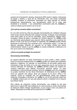 Introducción a la Seguridad en Internet y Aplicaciones
189
Modelo Paracurricular – Desarrollador de Software – 2004 – V.1.0.0.
sumario de la transacción: tiempos, direcciones MAC fuente y destino, direcciones
IP fuente y destino, y otros bit de información más. Las líneas numeradas
(0X00##) muestran la información transmitida por cada paquete en formato
hexadecimal. Adicionalmente, una decodificación ASCII de la carga esta
localizada a la derecha – una característica conveniente para los crackers y
vecinos ruidosos que lo quieren ver en la red.
¿Por qué los usuarios deben conocerlos?
En una LAN normal hay miles de paquetes intercambiados por múltiples máquinas
cada minuto, fuente suficiente para cualquier enemigo. Cualquier cosa transmitida
como texto plano en la red es vulnerable, como contraseñas, páginas Web,
consultas a bases de datos y mensajes por nombrar algunos. Un sniffer puede
ser fácilmente personalizado para capturar tráfico específico como sesiones de
telnet o e-mail. Una vez que el tráfico es capturado, los crackers pueden extraer
fácilmente la información que necesitan como, contraseñas, logins, y el texto de
algunos mensajes. Además los usuarios no se darán cuenta que fueron
comprometidos, debido a que los sniffers no causan problemas o deterioros a la
red, por lo cuál no son detectados.
¿Cómo se pueden proteger los usuarios?
Herramientas Anti-Sniffing
Un aspecto aterrador de estas herramientas es quien puede, y debe, usarlas.
Como se menciono anteriormente, los sniffers pueden ser usados para propósitos
legítimos e ilegítimos. Por ejemplo, un administrador de red puede usarlos para
monitorear el flujo de tráfico en la red para asegurarse que la red funciona de
manera adecuada. Sin embargo, los sniffers también pueden ser usados por
usuarios maliciosos para obtener información personal valiosa. Ya sean
contraseñas o comunicaciones privadas, tanto los crackers como los empleados
se pueden beneficiar de leer dicha información. El defenderse de los sniffers
como de cualquier otro ataque, tiene que empezar en la cima y filtrar a los
usuarios. Como en cualquier red, los administradores tienen que asegurar
máquinas individuales y servidores. Un sniffer es una de las primeras cosas que
un cracker cargará para ver que esta pasando dentro y alrededor de la máquina
que desean atacar.
Otro método de protección incluye herramientas, que analizan la red para
determinar si alguna NIC esta trabajando en modo promiscuo. Estas herramientas
de detección deben trabajar regularmente, ya que actúan como una alarma de
clases, disparadas por evidencia de existencia de un sniffer.
 