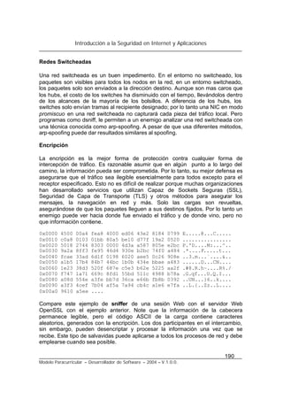 Introducción a la Seguridad en Internet y Aplicaciones
190
Modelo Paracurricular – Desarrollador de Software – 2004 – V.1.0.0.
Redes Switcheadas
Una red switcheada es un buen impedimento. En el entorno no switcheado, los
paquetes son visibles para todos los nodos en la red, en un entorno switcheado,
los paquetes solo son enviados a la dirección destino. Aunque son mas caros que
los hubs, el costo de los switches ha disminuido con el tiempo, llevándolos dentro
de los alcances de la mayoría de los bolsillos. A diferencia de los hubs, los
switches solo envían tramas al recipiente designado; por lo tanto una NIC en modo
promiscuo en una red switcheada no capturará cada pieza del tráfico local. Pero
programas como dsniff, le permiten a un enemigo analizar una red switcheada con
una técnica conocida como arp-spoofing. A pesar de que usa diferentes métodos,
arp-spoofing puede dar resultados similares al spoofing.
Encripción
La encripción es la mejor forma de protección contra cualquier forma de
intercepción de tráfico. Es razonable asumir que en algún punto a lo largo del
camino, la información pueda ser comprometida. Por lo tanto, su mejor defensa es
asegurarse que el tráfico sea ilegible esencialmente para todos excepto para el
receptor especificado. Esto no es difícil de realizar porque muchas organizaciones
han desarrollado servicios que utilizan Capaz de Sockets Seguras (SSL),
Seguridad de Capa de Transporte (TLS) y otros métodos para asegurar los
mensajes, la navegación en red y más. Solo las cargas son revueltas,
asegurándose de que los paquetes lleguen a sus destinos fijados. Por lo tanto un
enemigo puede ver hacia donde fue enviado el tráfico y de donde vino, pero no
que información contiene.
0x0000 4500 00a4 fea8 4000 ed06 43e2 8184 0799 E.....@...C.....
0x0010 c0a8 0103 01bb 80a5 be10 d77f 19a2 0520 ................
0x0020 5018 2744 8303 0000 4d3a a587 805e e2bc P.'D....M:...^..
0x0030 9a2a 8ff3 fe95 46d4 930e b2bc 74f0 a484 .*....F.....t...
0x0040 fcae 33ad 6d1f 0198 6020 aee5 0c26 908e ..3.m...`....&..
0x0050 a1b5 17b4 84b7 44bc 1b0b 434e bbae a483 ......D...CN....
0x0060 1e23 38d3 520f 687e c5e3 b62e 5225 aa2f .#8.R.h~....R%./
0x0070 f747 1a71 669c 8fd1 55bd 511c 4988 b78a .G.qf...U.Q.I...
0x0080 a08d 554e a3fe bb7d 36ca e66b fb8b 0392 ..UN...}6..k....
0x0090 a3f3 4cef 7b04 af5a 7a94 cb4c a1e6 e7fa ..L.{..Zz..L....
0x00a0 9610 a5ee ....
Compare este ejemplo de sniffer de una sesión Web con el servidor Web
OpenSSL con el ejemplo anterior. Note que la información de la cabecera
permanece legible, pero el código ASCII de la carga contiene caracteres
aleatorios, generados con la encripción. Los dos participantes en el intercambio,
sin embargo, pueden desencriptar y procesar la información una vez que se
recibe. Este tipo de salvavidas puede aplicarse a todos los procesos de red y debe
emplearse cuando sea posible.
 