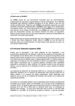 Introducción a la Seguridad en Internet y Aplicaciones
191
Modelo Paracurricular – Desarrollador de Software – 2004 – V.1.0.0.
¿Puedo usar un Sniffer?
Un sniffer puede ser una herramienta invaluable para los administradores,
profesionales de seguridad, programadores e incluso principiantes. Son utilidades
excelentes para examinar cualquier problema en la red, debido a que son una
ventana al tráfico local. Podemos usar sniffers para detectar máquinas que están
enviando información periódicamente a crackers sobre datos de la organización,
contraseñas, logins, etc. Para programación en red lossniffers son una necesidad
para depurar en las etapas de desarrollo. Los sniffers son una excelente fuente
para los principiantes curiosos, que desean entender las redes y la seguridad.
Nada lo puede acercar más a lo que pasa realmente cuando las computadoras se
comunican, que estas herramientas.
Debe notarse que el usuario casual debe ser muy cuidadoso sobre cuando, como
y donde usar estos programas. Nunca utilice un sniffer en una red local sin
examinar antes con el administrador. Es mejor probar estas técnicas en casa o en
una red que usted maneje.
6.5 Intrusion Detection Systems (IDS)
Puesto que la tecnología y las redes globales se han expandido y han
evolucionado rápidamente, los ataques a este tipo de sistemas de información se
han disparado en los últimos años. En ocasiones, los equipos de seguridad contra
ataques solían atacar el sistema como un procedimiento de prueba para informarle
a la víctima que era un objetivo para un ataque determinado. La víctima puede ser
cualquiera; si se trata de una red conectada a Internet, es susceptible a un ataque.
Este rápido crecimiento por lo general significa sacrificios para establecer
seguridad y privacidad en tales sistemas. Por ejemplo, existe el caso del gusano
Internet que se extendió por la totalidad de Internet y causó millones de dólares
de daños.
Los sistemas de detección de intrusiones (IDS) son un conjunto de programas y
algoritmos utilizados con un conjunto de referencias; este conjunto puede ser un
objeto estático o un conjunto de reglas predefinidas. Están diseñados para
asegurar que el uso de un ambiente de cómputo sea acorde con la política de
seguridad predefinida.
Las redes son vulnerables debido a que su identidad puede revelarse simplemente
al realizar una consulta “whois” en el InterNIC. Un a vez que se ha completado la
consulta “whois”, el siguiente paso para el atacante es hacer un mapa interno de la
topología de la red. No es difícil para un atacante hacer esto; un cortafuego no
bloquea esta consulta. La única para interrumpir esto es tener un servidor DNS
instalado en una DMZ en el punto de conexión a Internet, y que las consultas
 