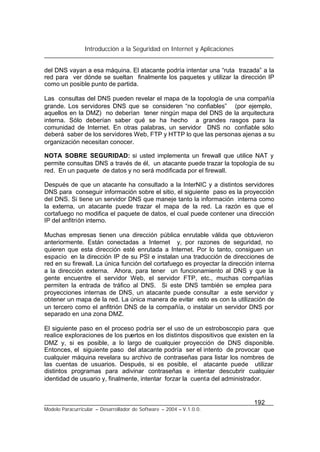 Introducción a la Seguridad en Internet y Aplicaciones
192
Modelo Paracurricular – Desarrollador de Software – 2004 – V.1.0.0.
del DNS vayan a esa máquina. El atacante podría intentar una “ruta trazada” a la
red para ver dónde se sueltan finalmente los paquetes y utilizar la dirección IP
como un posible punto de partida.
Las consultas del DNS pueden revelar el mapa de la topología de una compañía
grande. Los servidores DNS que se consideren “no confiables” (por ejemplo,
aquellos en la DMZ) no deberían tener ningún mapa del DNS de la arquitectura
interna. Sólo deberían saber qué se ha hecho a grandes rasgos para la
comunidad de Internet. En otras palabras, un servidor DNS no confiable sólo
deberá saber de los servidores Web, FTP y HTTP lo que las personas ajenas a su
organización necesitan conocer.
NOTA SOBRE SEGURIDAD: si usted implementa un firewall que utilice NAT y
permite consultas DNS a través de él, un atacante puede trazar la topología de su
red. En un paquete de datos y no será modificada por el firewall.
Después de que un atacante ha consultado a la InterNIC y a distintos servidores
DNS para conseguir información sobre el sitio, el siguiente paso es la proyección
del DNS. Si tiene un servidor DNS que maneje tanto la información interna como
la externa, un atacante puede trazar el mapa de la red. La razón es que el
cortafuego no modifica el paquete de datos, el cual puede contener una dirección
IP del anfitrión interno.
Muchas empresas tienen una dirección pública enrutable válida que obtuvieron
anteriormente. Están conectadas a Internet y, por razones de seguridad, no
quieren que esta dirección esté enrutada a Internet. Por lo tanto, consiguen un
espacio en la dirección IP de su PSI e instalan una traducción de direcciones de
red en su firewall. La única función del cortafuego es proyectar la dirección interna
a la dirección externa. Ahora, para tener un funcionamiento al DNS y que la
gente encuentre el servidor Web, el servidor FTP, etc., muchas compañías
permiten la entrada de tráfico al DNS. Si este DNS también se emplea para
proyecciones internas de DNS, un atacante puede consultar a este servidor y
obtener un mapa de la red. La única manera de evitar esto es con la utilización de
un tercero como el anfitrión DNS de la compañía, o instalar un servidor DNS por
separado en una zona DMZ.
El siguiente paso en el proceso podría ser el uso de un estroboscopio para que
realice exploraciones de los puertos en los distintos dispositivos que existen en la
DMZ y, si es posible, a lo largo de cualquier proyección de DNS disponible.
Entonces, el siguiente paso del atacante podría ser el intento de provocar que
cualquier máquina revelara su archivo de contraseñas para listar los nombres de
las cuentas de usuarios. Después, si es posible, el atacante puede utilizar
distintos programas para adivinar contraseñas e intentar descubrir cualquier
identidad de usuario y, finalmente, intentar forzar la cuenta del administrador.
 