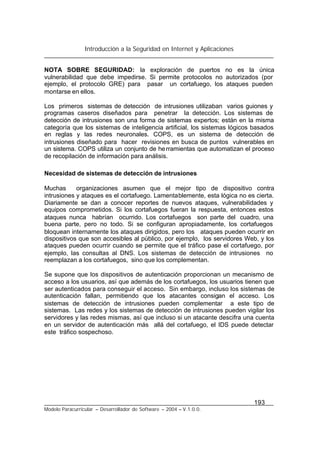 Introducción a la Seguridad en Internet y Aplicaciones
193
Modelo Paracurricular – Desarrollador de Software – 2004 – V.1.0.0.
NOTA SOBRE SEGURIDAD: la exploración de puertos no es la única
vulnerabilidad que debe impedirse. Si permite protocolos no autorizados (por
ejemplo, el protocolo GRE) para pasar un cortafuego, los ataques pueden
montarse en ellos.
Los primeros sistemas de detección de intrusiones utilizaban varios guiones y
programas caseros diseñados para penetrar la detección. Los sistemas de
detección de intrusiones son una forma de sistemas expertos; están en la misma
categoría que los sistemas de inteligencia artificial, los sistemas lógicos basados
en reglas y las redes neuronales. COPS, es un sistema de detección de
intrusiones diseñado para hacer revisiones en busca de puntos vulnerables en
un sistema. COPS utiliza un conjunto de herramientas que automatizan el proceso
de recopilación de información para análisis.
Necesidad de sistemas de detección de intrusiones
Muchas organizaciones asumen que el mejor tipo de dispositivo contra
intrusiones y ataques es el cortafuego. Lamentablemente, esta lógica no es cierta.
Diariamente se dan a conocer reportes de nuevos ataques, vulnerabilidades y
equipos comprometidos. Si los cortafuegos fueran la respuesta, entonces estos
ataques nunca habrían ocurrido. Los cortafuegos son parte del cuadro, una
buena parte, pero no todo. Si se configuran apropiadamente, los cortafuegos
bloquean internamente los ataques dirigidos, pero los ataques pueden ocurrir en
dispositivos que son accesibles al público, por ejemplo, los servidores Web, y los
ataques pueden ocurrir cuando se permite que el tráfico pase el cortafuego, por
ejemplo, las consultas al DNS. Los sistemas de detección de intrusiones no
reemplazan a los cortafuegos, sino que los complementan.
Se supone que los dispositivos de autenticación proporcionan un mecanismo de
acceso a los usuarios, así que además de los cortafuegos, los usuarios tienen que
ser autenticados para conseguir el acceso. Sin embargo, incluso los sistemas de
autenticación fallan, permitiendo que los atacantes consigan el acceso. Los
sistemas de detección de intrusiones pueden complementar a este tipo de
sistemas. Las redes y los sistemas de detección de intrusiones pueden vigilar los
servidores y las redes mismas, así que incluso si un atacante descifra una cuenta
en un servidor de autenticación más allá del cortafuego, el IDS puede detectar
este tráfico sospechoso.
 