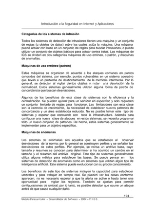 Introducción a la Seguridad en Internet y Aplicaciones
194
Modelo Paracurricular – Desarrollador de Software – 2004 – V.1.0.0.
Categorías de los sistemas de intrusión
Todos los sistemas de detección de intrusiones tienen una máquina y un conjunto
de reglas (u objetos de datos) sobre los cuales actúa la máquina. Una máquina
puede actuar con base en un conjunto de reglas para buscar intrusiones, o puede
utilizar un conjunto de objetos básicos para actuar contra éstas. Las máquinas de
IDS se dividen en dos categorías máquinas de uso erróneo, o patrón, y máquinas
de anomalías.
Máquinas de uso erróneo (patrón)
Estas máquinas se organizan de acuerdo a los ataques comunes en puntos
conocidos del sistema, por ejemplo, puntos vulnerables en un sistema operativo
que llevan a un problema de desbordamiento de la memoria intermedia. Por lo
general, se detectan al vigilar ciertos objetos y notar una desviación de la
normalidad. Estos sistemas generalmente utilizan alguna forma de patrón de
concordancia que buscan desviaciones.
Algunos de los beneficios de esta clase de sistemas son la eficiencia y la
centralización. Se pueden ajustar para un servidor en específico y solo requieren
un conjunto limitado de reglas para funcionar. Las limitaciones con esta clase
son la carencia de crecimiento, la necesidad de establecer nuevos patrones de
concordancia y un área establecida reducida. No es posible tomar este tipo de
sistemas y esperar que concuerde con toda la infraestructura. Además para
configurar una nueva clase de ataques en estos sistemas, se necesita programar
todo un nuevo conjunto de patrones. De hecho, estos sistemas generalmente se
implementan para un objetivo específico.
Máquinas de anomalías
Los sistemas de anomalías son aquellos que se establecen al observar
desviaciones de la norma; por lo general se construyen perfiles y se señalan las
desviaciones de estos perfiles. Por ejemplo, se revisa un archivo base, cuyo
tamaño y resumen se conocen para determinar si ha ocurrido un cambio en el
tamaño y el resumen del archivo original. Este tipo de sistemas generalmente
utiliza alguna métrica para establecer las bases. Se puede pensar en los
sistemas de detección de anomalías como en sistemas que utilizan algún tipo de
inteligencia artificial. Este sistema puede evolucionar con su propio conocimiento.
Los beneficios de este tipo de sistemas incluyen la capacidad para establecer
umbrales y para trabajar en tiempo real. Se pueden ver las cosas conforme
aparecen; no es necesario esperar a que la alerta se active o hasta tener una
oportunidad para vigilar los registros. También se ajustan para permitir
configuraciones de umbral; por lo tanto, es posible detectar que ocurre un ataque
antes de que cause cualquier daño.
 