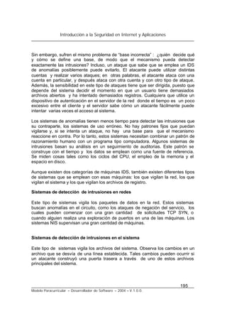 Introducción a la Seguridad en Internet y Aplicaciones
195
Modelo Paracurricular – Desarrollador de Software – 2004 – V.1.0.0.
Sin embargo, sufren el mismo problema de “base incorrecta” : ¿quién decide qué
y cómo se define una base, de modo que el mecanismo pueda detectar
exactamente las intrusiones? Incluso, un ataque que sabe que se emplea un IDS
de anomalías posiblemente puede evitarlo. El atacante puede utilizar distintas
cuentas y realizar varios ataques; en otras palabras, el atacante ataca con una
cuenta en particular, y después ataca con otra cuenta y con otro tipo de ataque.
Además, la sensibilidad en este tipo de ataques tiene que ser dirigida, puesto que
depende del sistema decidir el momento en que un usuario tiene demasiados
archivos abiertos y ha intentado demasiados registros. Cualquiera que utilice un
dispositivo de autenticación en el servidor de la red donde el tiempo es un poco
excesivo entre el cliente y el servidor sabe cómo un atacante fácilmente puede
intentar varias veces el acceso al sistema.
Los sistemas de anomalías tienen menos tiempo para detectar las intrusiones que
su contraparte, los sistemas de uso erróneo. No hay patrones fijos que puedan
vigilarse y, si se intenta un ataque, no hay una base para que el mecanismo
reaccione en contra. Por lo tanto, estos sistemas necesitan combinar un patrón de
razonamiento humano con un programa tipo computadora. Algunos sistemas de
intrusiones basan su análisis en un seguimiento de auditorias. Este patrón se
construye con el tiempo y los datos se emplean como una fuente de referencia.
Se miden cosas tales como los ciclos del CPU, el empleo de la memoria y el
espacio en disco.
Aunque existen dos categorías de máquinas IDS, también existen diferentes tipos
de sistemas que se emplean con esas máquinas: los que vigilan la red, los que
vigilan el sistema y los que vigilan los archivos de registro.
Sistemas de detección de intrusiones en redes
Este tipo de sistemas vigila los paquetes de datos en la red. Estos sistemas
buscan anomalías en el circuito, como los ataques de negación del servicio, los
cuales pueden comenzar con una gran cantidad de solicitudes TCP SYN, o
cuando alguien realiza una exploración de puertos en una de las máquinas. Los
sistemas NIS supervisan una gran cantidad de máquinas.
Sistemas de detección de intrusiones en el sistema
Este tipo de sistemas vigila los archivos del sistema. Observa los cambios en un
archivo que se desvía de una línea establecida. Tales cambios pueden ocurrir si
un atacante construyó una puerta trasera a través de uno de estos archivos
principales del sistema.
 