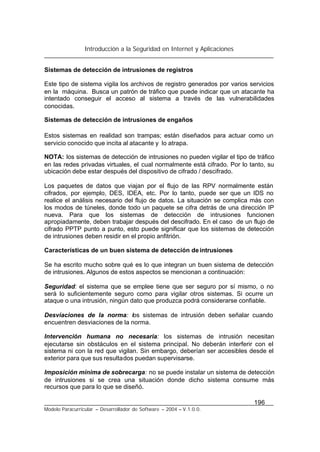 Introducción a la Seguridad en Internet y Aplicaciones
196
Modelo Paracurricular – Desarrollador de Software – 2004 – V.1.0.0.
Sistemas de detección de intrusiones de registros
Este tipo de sistema vigila los archivos de registro generados por varios servicios
en la máquina. Busca un patrón de tráfico que puede indicar que un atacante ha
intentado conseguir el acceso al sistema a través de las vulnerabilidades
conocidas.
Sistemas de detección de intrusiones de engaños
Estos sistemas en realidad son trampas; están diseñados para actuar como un
servicio conocido que incita al atacante y lo atrapa.
NOTA: los sistemas de detección de intrusiones no pueden vigilar el tipo de tráfico
en las redes privadas virtuales, el cual normalmente está cifrado. Por lo tanto, su
ubicación debe estar después del dispositivo de cifrado / descifrado.
Los paquetes de datos que viajan por el flujo de las RPV normalmente están
cifrados, por ejemplo, DES, IDEA, etc. Por lo tanto, puede ser que un IDS no
realice el análisis necesario del flujo de datos. La situación se complica más con
los modos de túneles, donde todo un paquete se cifra detrás de una dirección IP
nueva. Para que los sistemas de detección de intrusiones funcionen
apropiadamente, deben trabajar después del descifrado. En el caso de un flujo de
cifrado PPTP punto a punto, esto puede significar que los sistemas de detección
de intrusiones deben residir en el propio anfitrión.
Características de un buen sistema de detección deintrusiones
Se ha escrito mucho sobre qué es lo que integran un buen sistema de detección
de intrusiones. Algunos de estos aspectos se mencionan a continuación:
Seguridad: el sistema que se emplee tiene que ser seguro por sí mismo, o no
será lo suficientemente seguro como para vigilar otros sistemas. Si ocurre un
ataque o una intrusión, ningún dato que produzca podrá considerarse confiable.
Desviaciones de la norma: los sistemas de intrusión deben señalar cuando
encuentren desviaciones de la norma.
Intervención humana no necesaria: los sistemas de intrusión necesitan
ejecutarse sin obstáculos en el sistema principal. No deberán interferir con el
sistema ni con la red que vigilan. Sin embargo, deberían ser accesibles desde el
exterior para que sus resultados puedan supervisarse.
Imposición mínima de sobrecarga: no se puede instalar un sistema de detección
de intrusiones si se crea una situación donde dicho sistema consume más
recursos que para lo que se diseñó.
 
