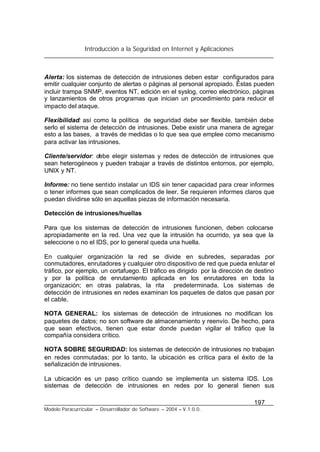 Introducción a la Seguridad en Internet y Aplicaciones
197
Modelo Paracurricular – Desarrollador de Software – 2004 – V.1.0.0.
Alerta: los sistemas de detección de intrusiones deben estar configurados para
emitir cualquier conjunto de alertas o páginas al personal apropiado. Éstas pueden
incluir trampa SNMP, eventos NT, edición en el syslog, correo electrónico, páginas
y lanzamientos de otros programas que inician un procedimiento para reducir el
impacto del ataque.
Flexibilidad: así como la política de seguridad debe ser flexible, también debe
serlo el sistema de detección de intrusiones. Debe existir una manera de agregar
esto a las bases, a través de medidas o lo que sea que emplee como mecanismo
para activar las intrusiones.
Cliente/servidor: debe elegir sistemas y redes de detección de intrusiones que
sean heterogéneos y pueden trabajar a través de distintos entornos, por ejemplo,
UNIX y NT.
Informe: no tiene sentido instalar un IDS sin tener capacidad para crear informes
o tener informes que sean complicados de leer. Se requieren informes claros que
puedan dividirse sólo en aquellas piezas de información necesaria.
Detección de intrusiones/huellas
Para que los sistemas de detección de intrusiones funcionen, deben colocarse
apropiadamente en la red. Una vez que la intrusión ha ocurrido, ya sea que la
seleccione o no el IDS, por lo general queda una huella.
En cualquier organización la red se divide en subredes, separadas por
conmutadores, enrutadores y cualquier otro dispositivo de red que pueda enlutar el
tráfico, por ejemplo, un cortafuego. El tráfico es dirigido por la dirección de destino
y por la política de enrutamiento aplicada en los enrutadores en toda la
organización; en otras palabras, la rita predeterminada. Los sistemas de
detección de intrusiones en redes examinan los paquetes de datos que pasan por
el cable.
NOTA GENERAL: los sistemas de detección de intrusiones no modifican los
paquetes de datos; no son software de almacenamiento y reenvío. De hecho, para
que sean efectivos, tienen que estar donde puedan vigilar el tráfico que la
compañía considera crítico.
NOTA SOBRE SEGURIDAD: los sistemas de detección de intrusiones no trabajan
en redes conmutadas; por lo tanto, la ubicación es crítica para el éxito de la
señalización de intrusiones.
La ubicación es un paso crítico cuando se implementa un sistema IDS. Los
sistemas de detección de intrusiones en redes por lo general tienen sus
 