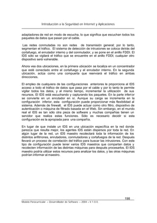 Introducción a la Seguridad en Internet y Aplicaciones
198
Modelo Paracurricular – Desarrollador de Software – 2004 – V.1.0.0.
adaptadores de red en modo de escucha, lo que significa que escuchan todos los
paquetes de datos que pasan por el cable.
Las redes conmutadas no son redes de transmisión general; por lo tanto,
segmentan el tráfico. El sistema de detección de intrusiones se coloca detrás del
cortafuego, el enrutador interno y del conmutador, y se pone en el anillo FDDI. El
IDS sólo se vigilará el tráfico que se encuentre en el anillo FDDI; cualquier otro
dispositivo será vulnerable.
Ahora vea dos ubicaciones, en la primera ubicación se localiza en un concentrador
que esté conectado entre el cortafuego y el enrutador interno. En la segunda
ubicación, actúa como una compuerta que reenviará el tráfico en ambas
direcciones.
El empleo de cualquiera de las configuraciones anteriores le proporciona al IDS
acceso a todo el tráfico de datos que pasa por el cable y por lo tanto le permite
vigilar todos los datos, y al mismo tiempo, incrementar la utilización de sus
recursos. El IDS está escuchando y capturando los paquetes. En la parte inferior
se convierte en un enrutador en sí. Aunque su carga se incrementa en la
configuración inferior, esta configuración puede proporcionar más flexibilidad al
sistema. Además de firewall, el IDS puede actuar como otro filtro, dispositivo de
autenticación o máquina de filtrado basada en el Web. Sin embargo, en el mundo
real el IDS es tan sólo otra pieza de software y muchas compañías tienen un
servidor que realiza estas funciones. Sólo es necesario decidir si esta
configuración es la apropiada para una compañía.
En lugar de que instale un IDS en una ubicación específica en la red donde
parezca que resulta mejor, los agentes IDS están dispersos por toda la red. En
algún lugar de la red, un IDS maestro recolectará toda la información de los
distintos anfitriones, enrutadores, conmutadores y cortafuegos de la red. Después
llevará un proceso de correlación del tráfico para buscar las intrusiones. Con este
tipo de configuración puede tener varios IDS maestros que compartan datos y
recolecten información de las distintas máquinas para después procesarlos. El IDS
maestro podría utilizar estos recursos para analizar los datos, y las otras máquinas
podrían informar al maestro.
 