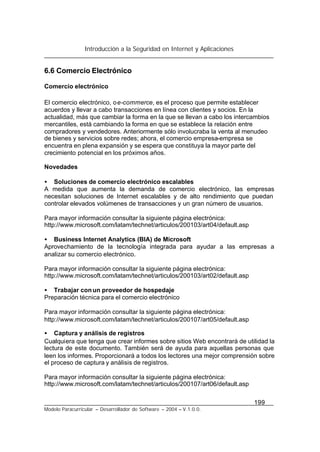 Introducción a la Seguridad en Internet y Aplicaciones
199
Modelo Paracurricular – Desarrollador de Software – 2004 – V.1.0.0.
6.6 Comercio Electrónico
Comercio electrónico
El comercio electrónico, oe-commerce, es el proceso que permite establecer
acuerdos y llevar a cabo transacciones en línea con clientes y socios. En la
actualidad, más que cambiar la forma en la que se llevan a cabo los intercambios
mercantiles, está cambiando la forma en que se establece la relación entre
compradores y vendedores. Anteriormente sólo involucraba la venta al menudeo
de bienes y servicios sobre redes; ahora, el comercio empresa-empresa se
encuentra en plena expansión y se espera que constituya la mayor parte del
crecimiento potencial en los próximos años.
Novedades
• Soluciones de comercio electrónico escalables
A medida que aumenta la demanda de comercio electrónico, las empresas
necesitan soluciones de Internet escalables y de alto rendimiento que puedan
controlar elevados volúmenes de transacciones y un gran número de usuarios.
Para mayor información consultar la siguiente página electrónica:
http://www.microsoft.com/latam/technet/articulos/200103/art04/default.asp
• Business Internet Analytics (BIA) de Microsoft
Aprovechamiento de la tecnología integrada para ayudar a las empresas a
analizar su comercio electrónico.
Para mayor información consultar la siguiente página electrónica:
http://www.microsoft.com/latam/technet/articulos/200103/art02/default.asp
• Trabajar conun proveedor de hospedaje
Preparación técnica para el comercio electrónico
Para mayor información consultar la siguiente página electrónica:
http://www.microsoft.com/latam/technet/articulos/200107/art05/default.asp
• Captura y análisis de registros
Cualquiera que tenga que crear informes sobre sitios Web encontrará de utilidad la
lectura de este documento. También será de ayuda para aquellas personas que
leen los informes. Proporcionará a todos los lectores una mejor comprensión sobre
el proceso de captura y análisis de registros.
Para mayor información consultar la siguiente página electrónica:
http://www.microsoft.com/latam/technet/articulos/200107/art06/default.asp
 