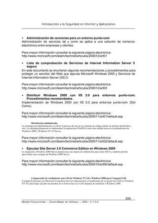 Introducción a la Seguridad en Internet y Aplicaciones
200
Modelo Paracurricular – Desarrollador de Software – 2004 – V.1.0.0.
• Administración de versiones para un entorno punto-com
Administración de servicios tal y como se aplica a una solución de comercio
electrónico entre empresas y clientes.
Para mayor información consultar la siguiente página electrónica:
http://www.microsoft.com/latam/technet/articulos/200012/art01
• Lista de comprobación de Servicios de Internet Information Server 5
seguro
En este documento se enumeran algunas recomendaciones y procedimientos para
proteger un servidor del Web que ejecuta Microsoft Windows 2000 y Servicios de
Internet Information Server (IIS) 5.
Para mayor información consultar la siguiente página electrónica:
http://www.microsoft.com/latam/technet/articulos/200012/art03
• Distribuir Windows 2000 con IIS 5.0 para entornos punto-com:
Procedimientos recomendados.
Implementación de Windows 2000 con IIS 5.0 para entornos punto-com (Dot
Coms).
Para mayor información consultar la siguiente página electrónica:
http://www.microsoft.com/latam/technet/articulos/200011/art01/default.asp
Distribución administrada
La estrategia de implementación se refiere al proceso de mover un conjunto de códigos desde un entorno distribuido a
otro. La estrategia propuesta es implementar la arquitectura WinDNA como una entidad única en las plataformas de
Windows 2000 y Windows NT 4.0 Server.
Para mayor información consultar la siguiente página electrónica:
http://www.microsoft.com/latam/technet/articulos/200011/art02/default.asp
• Ejecutar Site Server 3.0 Commerce Edition en Windows 2000
La migración a Windows 2000 Server proporciona una mejora de rendimiento para sitios SSCE y también permite
aprovechar otras ventajas de Windows 2000 Server.
Para mayor información consultar la siguiente página electrónica:
http://www.microsoft.com/latam/technet/articulos/200010/art06/default.asp
Comparación de rendimiento entre IIS de Windows NT 4.0 y Windows 2000 para CompanyX.tld
CompanyX.tld junto con Microsoft Consulting Services determinaron el rendimiento de su actual sitio Web en Windows
NT 4.0, para luego ejecutar las pruebas de la misma base en el sitio después de actualizar a Windows 2000.
 