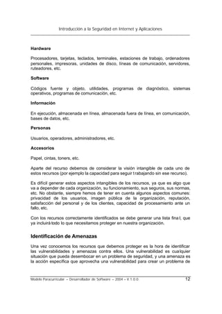 Introducción a la Seguridad en Internet y Aplicaciones
Modelo Paracurricular – Desarrollador de Software – 2004 – V.1.0.0. 12
Hardware
Procesadores, tarjetas, teclados, terminales, estaciones de trabajo, ordenadores
personales, impresoras, unidades de disco, líneas de comunicación, servidores,
ruteadores, etc.
Software
Códigos fuente y objeto, utilidades, programas de diagnóstico, sistemas
operativos, programas de comunicación, etc.
Información
En ejecución, almacenada en línea, almacenada fuera de línea, en comunicación,
bases de datos, etc.
Personas
Usuarios, operadores, administradores, etc.
Accesorios
Papel, cintas, toners, etc.
Aparte del recurso debemos de considerar la visión intangible de cada uno de
estos recursos (por ejemplo la capacidad para seguir trabajando sin ese recurso).
Es difícil generar estos aspectos intangibles de los recursos, ya que es algo que
va a depender de cada organización, su funcionamiento, sus seguros, sus normas,
etc. No obstante, siempre hemos de tener en cuenta algunos aspectos comunes:
privacidad de los usuarios, imagen pública de la organización, reputación,
satisfacción del personal y de los clientes, capacidad de procesamiento ante un
fallo, etc.
Con los recursos correctamente identificados se debe generar una lista fina l, que
ya incluirá todo lo que necesitamos proteger en nuestra organización.
Identificación de Amenazas
Una vez conocemos los recursos que debemos proteger es la hora de identificar
las vulnerabilidades y amenazas contra ellos. Una vulnerabilidad es cualquier
situación que pueda desembocar en un problema de seguridad, y una amenaza es
la acción específica que aprovecha una vulnerabilidad para crear un problema de
 