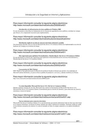 Introducción a la Seguridad en Internet y Aplicaciones
201
Modelo Paracurricular – Desarrollador de Software – 2004 – V.1.0.0.
Para mayor información consultar la siguiente página electrónica:
http://www.microsoft.com/latam/technet/articulos/200006/art07/
Introducción a la infraestructura de claves públicas de Windows 2000
En este documento se describen los fundamentos de los sistemas de seguridad de claves públicas, incluidas las ventajas
que ofrecen y los componentes necesarios para implementarlos.
Para mayor información consultar la siguiente página electrónica:
http://www.microsoft.com/latam/technet/articulos/windows2k/pkiintro/
Distribución rápida de un sitio de comercio electrónico altamente escalable
Este documento describe cómo un sitio de Microsoft Site Server 3.0 Commerce Edition fue implementado en un sitio de
hardware de Compaq en un mínimo de tiempo.
Para mayor información consultar la siguiente página electrónica:
http://www.microsoft.com/latam/technet/articulos/200004/art01/
Diez sugerencias para optimizar Personalization y Membership de Site Server 3.0 Commerce Edition
En este documento se ofrecen diez sugerencias para optimizar el funcionamiento de los servicios Personalization y
Membership de Site Server 3.0 Commerce Edition.
Para mayor información consultar la siguiente página electrónica:
http://www.microsoft.com/latam/technet/articulos/200002/art03/
Caso práctico de MS® Market
MS® Market es una aplicación para la obtención de productos basada en Intranet que permite a los empleados de
Microsoft realizar fácilmente y en pocos minut os pedidos de productos o servicios, y además recibirlos en 24 horas.
Para mayor información consultar la siguiente página electrónica:
http://www.microsoft.com/latam/technet/articulos/200002/art20/
Ya están disponibles Microsoft Site Server 3.0 y Site Server Commerce Edition
Durante el primer semestre de este año, Microsoft Corp. anunció el lanzamiento de Microsoft® Site Server 3.0 y
Microsoft Site Server 3.0 Commerce Edition, la herramienta para la creación de intranets y para soluciones de comercio
electrónico a través de Internet
Para mayor información consultar la siguiente página electrónica:
http://www.microsoft.com/latam/technet/ecommerce/art03/art031.asp
Nuevas soluciones para comercio electrónico
Microsoft® Site Server Commerce Edition 3.0 es una herramienta que permite administrar todas las fases que intervienen
en el comercio electrónico: involucrar al cliente, tramitar una orden y analizar los resultados. Asimismo, puede ser usado
en tres distintos escenarios de comercio: la venta al menudeo en línea, la compra corporativa y la cadena extendida de
valor.
Para mayor información consultar la siguiente página electrónica:
http://www.microsoft.com/latam/technet/ecommerce/art01/art011.asp
 
